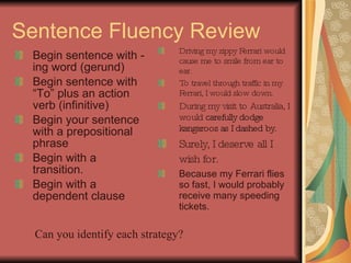 Sentence Fluency Review Begin sentence with -ing word (gerund) Begin sentence with “To” plus an action verb (infinitive) Begin your sentence with a prepositional phrase Begin with a transition. Begin with a dependent clause Driving my zippy Ferrari would cause me to smile from ear to ear. To travel through traffic in my Ferrari, I would slow down. During my visit to Australia, I would  carefully dodge kangaroos as I dashed by. Surely, I deserve all I wish for.   Because my Ferrari flies so fast, I would probably receive many speeding tickets. Can you identify each strategy? 