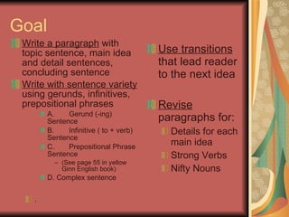 Goal Write a paragraph  with topic sentence, main idea and detail sentences, concluding sentence Write with sentence variety  using gerunds, infinitives, prepositional phrases A. Gerund (-ing) Sentence B. Infinitive ( to + verb) Sentence C. Prepositional Phrase Sentence  (See page 55 in yellow Ginn English book) D. Complex sentence . Use transitions  that lead reader to the next idea Revise  paragraphs for: Details for each main idea Strong Verbs Nifty Nouns 