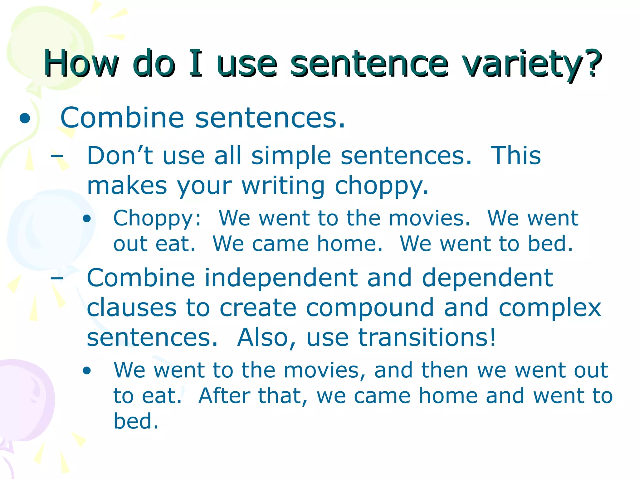 How do I use sentence variety?
• Combine sentences.
 – Don’t use all simple sentences. This
   makes your writing choppy.
   • Choppy: We went to the movies. We went
     out eat. We came home. We went to bed.
 – Combine independent and dependent
   clauses to create compound and complex
   sentences. Also, use transitions!
   • We went to the movies, and then we went out
     to eat. After that, we came home and went to
     bed.
 