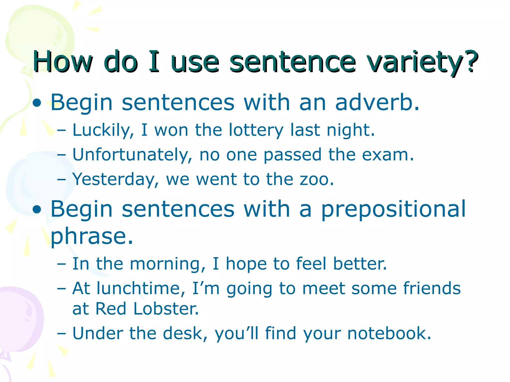 How do I use sentence variety?
• Begin sentences with an adverb.
  – Luckily, I won the lottery last night.
  – Unfortunately, no one passed the exam.
  – Yesterday, we went to the zoo.
• Begin sentences with a prepositional
  phrase.
  – In the morning, I hope to feel better.
  – At lunchtime, I’m going to meet some friends
    at Red Lobster.
  – Under the desk, you’ll find your notebook.
 