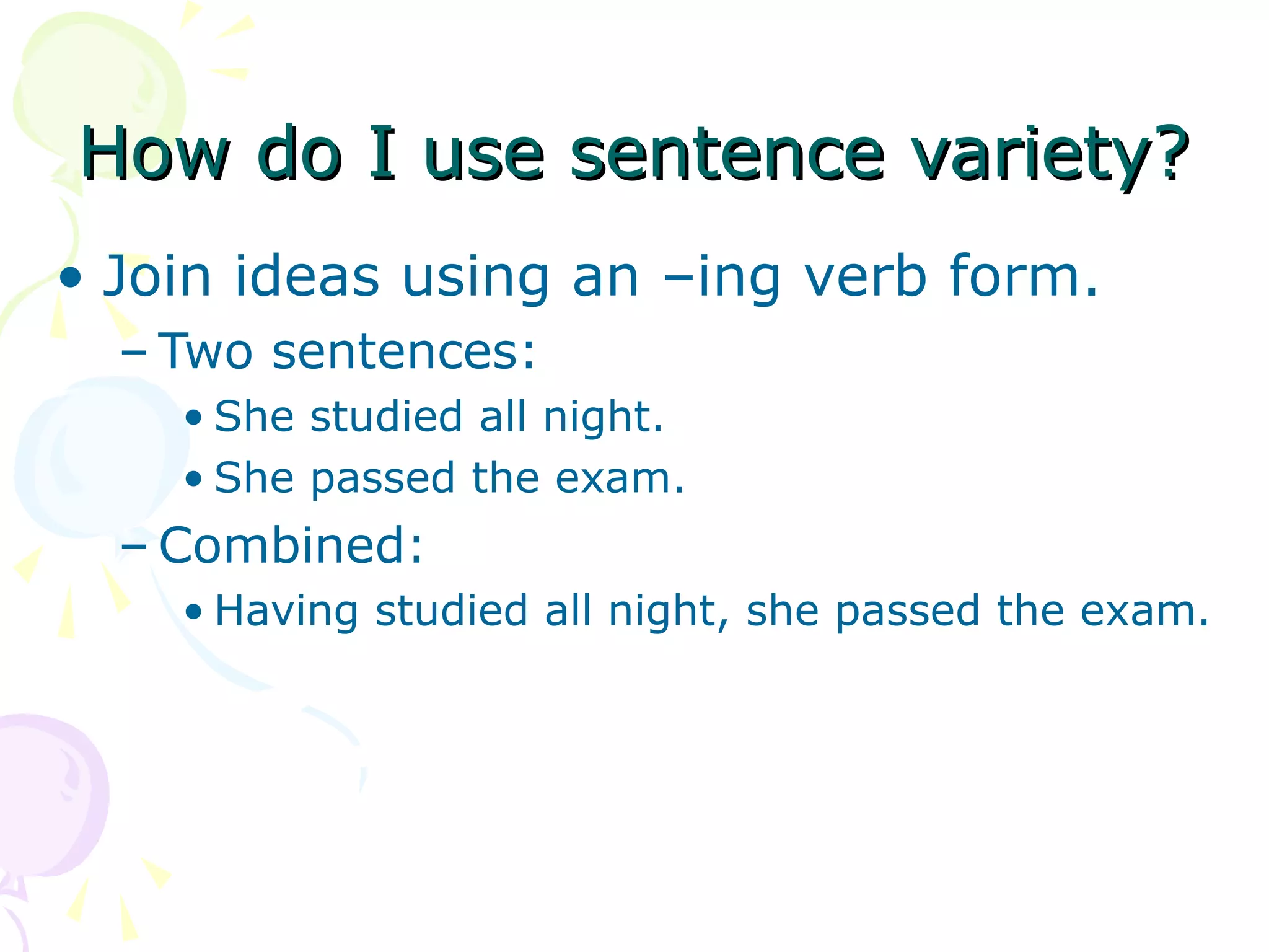 How do I use sentence variety?
• Join ideas using an –ing verb form.
  – Two sentences:
    • She studied all night.
    • She passed the exam.
  – Combined:
    • Having studied all night, she passed the exam.
 