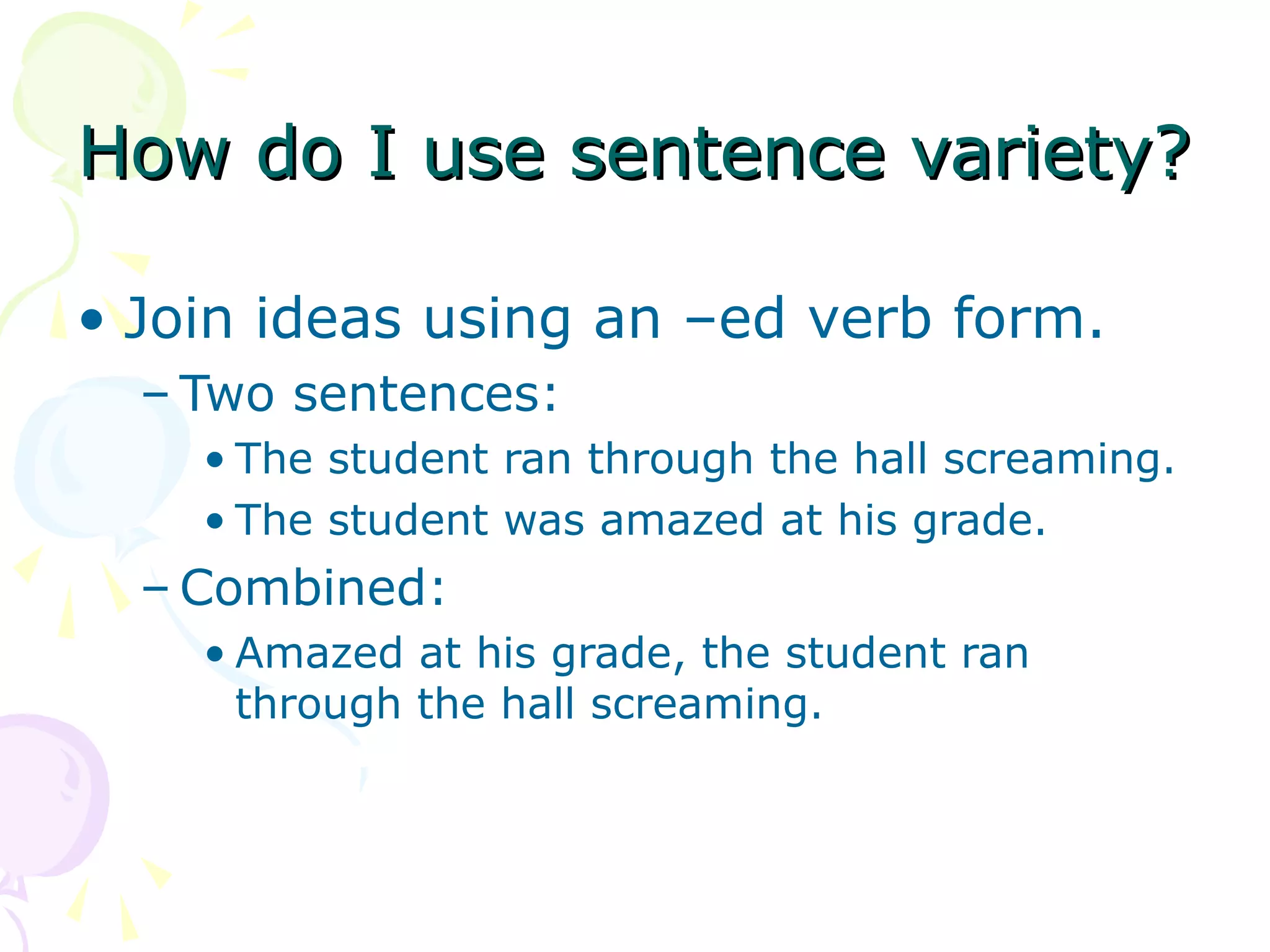 How do I use sentence variety?

• Join ideas using an –ed verb form.
  – Two sentences:
    • The student ran through the hall screaming.
    • The student was amazed at his grade.
  – Combined:
    • Amazed at his grade, the student ran
      through the hall screaming.
 