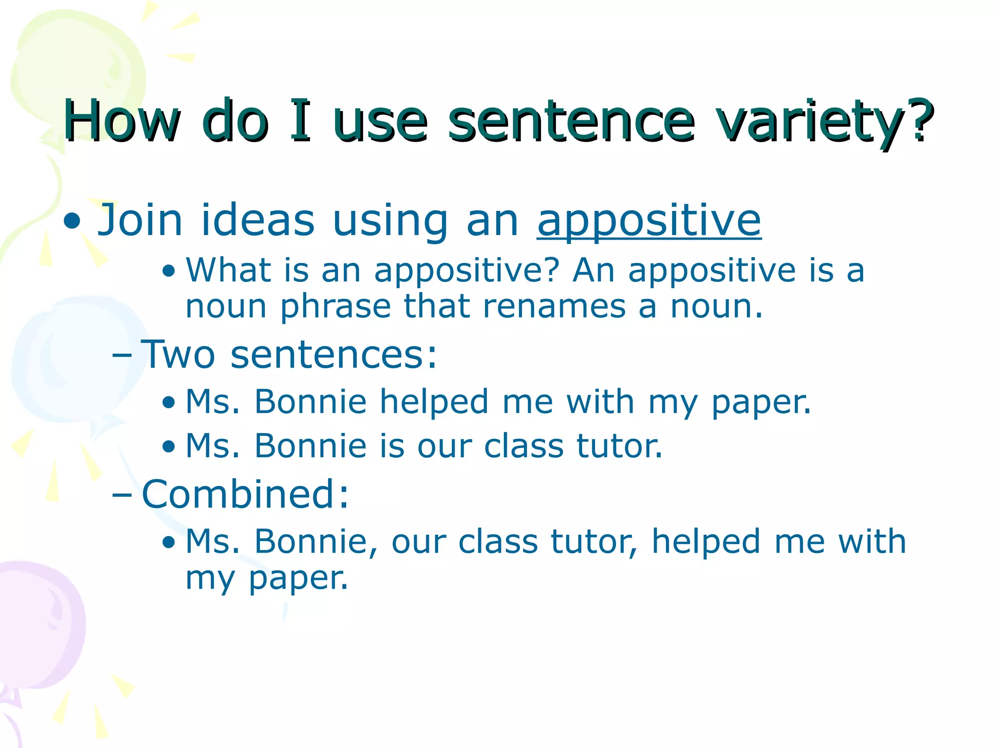 How do I use sentence variety?
• Join ideas using an appositive
    • What is an appositive? An appositive is a
      noun phrase that renames a noun.
  – Two sentences:
    • Ms. Bonnie helped me with my paper.
    • Ms. Bonnie is our class tutor.
  – Combined:
    • Ms. Bonnie, our class tutor, helped me with
      my paper.
 