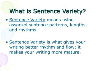 What is Sentence Variety?
• Sentence Variety means using
  assorted sentence patterns, lengths,
  and rhythms.

• Sentence Variety is what gives your
  writing better rhythm and flow; it
  makes your writing more mature.
 