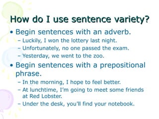 How do I use sentence variety?
• Begin sentences with an adverb.
  – Luckily, I won the lottery last night.
  – Unfortunately, no one passed the exam.
  – Yesterday, we went to the zoo.
• Begin sentences with a prepositional
  phrase.
  – In the morning, I hope to feel better.
  – At lunchtime, I’m going to meet some friends
    at Red Lobster.
  – Under the desk, you’ll find your notebook.
 
