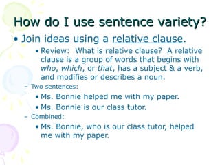 How do I use sentence variety?
• Join ideas using a relative clause.
     • Review: What is relative clause? A relative
       clause is a group of words that begins with
       who, which, or that, has a subject & a verb,
       and modifies or describes a noun.
  – Two sentences:
     • Ms. Bonnie helped me with my paper.
     • Ms. Bonnie is our class tutor.
  – Combined:
     • Ms. Bonnie, who is our class tutor, helped
       me with my paper.
 