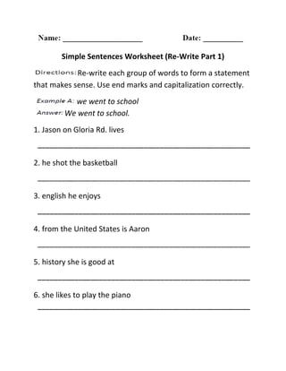 Simple Sentences Worksheet (Re-Write Part 1)
Re-write each group of words to form a statement
that makes sense. Use end marks and capitalization correctly.
we went to school
We went to school.
1. Jason on Gloria Rd. lives
2. he shot the basketball
3. english he enjoys
4. from the United States is Aaron
5. history she is good at
6. she likes to play the piano
 