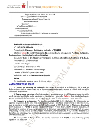 1
Roj: AJPI 4/2015 - ECLI:ES:JPI:2015:4A
Id Cendoj: 28058420012015200001
Órgano: Juzgado de Primera Instancia
Sede: Fuenlabrada
Sección: 1
Nº de Recurso: 320/2014
Nº de Resolución:
Procedimiento: CIVIL
Ponente: JESUS MIGUEL ALEMANY EGUIDAZU
Tipo de Resolución: Auto
JUZGADO DE PRIMERA INSTANCIA
Nº 1 DE FUENLABRADA
Procedimiento: Ejecución de títulos no judiciales nº 320/2014
Objeto del juicio: Ejecución hipotecaria. Ejecución ordinaria subsiguiente. Fondo de titulización.
Participaciones hipotecarias. Legitimación activa
Ejecutante: Unión de Crédito para la Financiación Mobiliaria e Inmobiliaria, Credifimo, EFC, S.A.U.
Procurador: D.ª Elvira Ruiz Resa
Letrado: Firma ilegible
Ejecutados: D.ª Crescencia y otros
Procurador: D.ª Ana-María Valdazo Drago
Letrado: D.ª María-Eugenia López Pérez
Magistrado Ilmo. Sr. D. JesúsAlemanyEguidazu
AUTO
En Fuenlabrada, a seis de marzo de dos mil quince.
ANTECEDENTES DE HECHO
I. Petición de demanda de ejecución.- El 28/2/2014, conforme al artículo 579.1 de la Ley de
Enjuiciamiento Civil , se presentó petición de despacho de ejecución por la cantidad no cubierta en la ejecución
hipotecaria antecedente.
II. Despacho de ejecución.- Según lo suplicado, se dictó Auto de 18.3.2014 despachando ejecución
por la cantidad que faltaba contra los deudores hipotecantes y contra los fiadores de la deuda hipotecaria,
para la prosecución de la ejecución con arreglo a las normas ordinarias aplicables a toda ejecución.
III. Oposición a la ejecución.- Por escrito presentado el 29.12.2014, la fiadora D.ª Crescencia se
opone a la ejecución. Entre otros motivos de oposición, alega y consta así efectivamente en las actuaciones,
que la ejecutante cedió la adjudicación de la finca hipotecada a TDA 25, Fondo de Titulización de Activos
(en lo sucesivo, el " Fondo "), que se adjudicó la finca por Decreto de 21.2.2013. Según la ejecutada, el
Fondo habría adquirido la finca a un precio inferior al del remate « para posteriormente revenderlo sin pagar
impuestos y como si hubiera operado una sola transmisión privando al deudor de la posibilidad de conocer el
beneficio real obtenido por su ejecutante, que además formalmente conserva acción ejecutiva para reclamar
el resto de la deuda ».
IV. Impugnación de la oposición.- Por escrito presentado el 28.1.2015, la ejecutante impugna la
oposición a la ejecución.
 