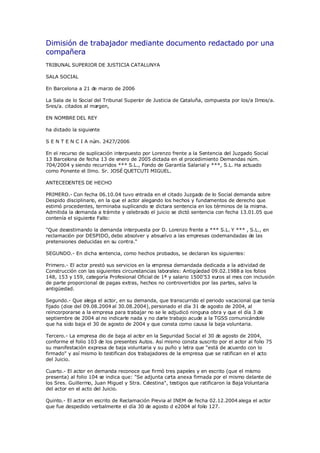 Dimisión de trabajador mediante documento redactado por una
compañera
TRIBUNAL SUPERIOR DE JUSTICIA CATALUNYA

SALA SOCIAL

En Barcelona a 21 de marzo de 2006

La Sala de lo Social del Tribunal Superior de Justicia de Cataluña, compuesta por los/a Ilmos/a.
Sres/a. citados al margen,

EN NOMBRE DEL REY

ha dictado la siguiente

S E N T E N C I A nú 2427/2006
                    m.

En el recurso de suplicación interpuesto por Lorenzo frente a la Sentencia del Juzgado Social
13 Barcelona de fecha 13 de enero de 2005 dictada en el procedimiento Demandas núm.
704/2004 y siendo recurridos *** S.L., Fondo de Garantía Salarial y ***, S.L. Ha actuado
como Ponente el Ilmo. Sr. JOSÉ QUETCUTI MIGUEL.

ANTECEDENTES DE HECHO

PRIMERO.- Con fecha 06.10.04 tuvo e     ntrada en el citado Juzgado de lo Social demanda sobre
Despido disciplinario, en la que el actor alegando los hechos y fundamentos de derecho que
estimó procedentes, terminaba suplicando se dictara sentencia en los términos de la misma.
Admitida la demanda a trámite y celebrado el juicio se dictó sentencia con fecha 13.01.05 que
contenía el siguiente Fallo:

quot;Que desestimando la demanda interpuesta por D. Lorenzo frente a *** S.L. Y *** , S.L., en
reclamación por DESPIDO, debo absolver y absuelvo a las empresas codemandadas de las
pretensiones deducidas en su contra.quot;

SEGUNDO.- En dicha sentencia, como hechos probados, se declaran los siguientes:

Primero.- El actor prestó sus servicios en la empresa demandada dedicada a la ac  tividad de
Construcción con las siguientes circunstancias laborales: Antigüedad 09.02.1988 a los folios
148, 153 y 159, categoría Profesional Oficial de 1ª y salario 1500'53 euros al mes con inclusión
de parte proporcional de pagas extras, hechos no controvertidos por las partes, salvo la
antigüedad.

Segundo.- Que alega el actor, en su demanda, que transcurrido el periodo vacacional que tenía
fijado (dice del 09.08.2004 al 30.08.2004), personado el día 31 de agosto de 2004, al
reincorporarse a la empresa para trabajar no se le adjudicó ninguna obra y que el día 3 de
septiembre de 2004 al no indicarle nada y no darle trabajo acude a la TGSS comunicándole
que ha sido baja el 30 de agosto de 2004 y que consta como causa la baja voluntaria.

Tercero.- La empresa dio de baja al actor en la Seguridad Social el 30 d agosto de 2004,
                                                                        e
conforme el folio 103 de los presentes Autos. Así mismo consta suscrito por el actor al folio 75
su manifestación expresa de baja voluntaria y su puño y letra que quot;está de acuerdo con lo
firmadoquot; y así mismo lo testifican dos trabajadores de la empresa que se ratifican en el acto
del Juicio.

Cuarto.- El actor en demanda reconoce que firmó tres papeles y en escrito (que el mismo
presenta) al folio 104 se indica que: quot;Se adjunta carta anexa firmada por el mismo delante de
los Sres. Guillermo, Juan Miguel y Stra. Celestinaquot;, testigos que ratificaron la Baja Voluntaria
del actor en el acto del Juicio.

Quinto.- El actor en escrito de Reclamación Previa al INEM de fecha 02.12.2004 alega el actor
que fue despedido verbalmente el día 30 de agosto d e2004 al folio 127.
 