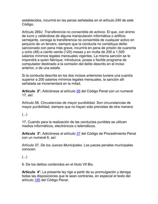 establecidos, incurrirá en las penas señaladas en el artículo 240 de este
Código.
Artículo 269J: Transferencia no consentida de activos. El que, con ánimo
de lucro y valiéndose de alguna manipulación informática o artificio
semejante, consiga la transferencia no consentida de cualquier activo en
perjuicio de un tercero, siempre que la conducta no constituya delito
sancionado con pena más grave, incurrirá en pena de prisión de cuarenta
y ocho (48) a ciento veinte (120) meses y en multa de 200 a 1.500
salarios mínimos legales mensuales vigentes. La misma sanción se le
impondrá a quien fabrique, introduzca, posea o facilite programa de
computador destinado a la comisión del delito descrito en el inciso
anterior, o de una estafa.
Si la conducta descrita en los dos incisos anteriores tuviere una cuantía
superior a 200 salarios mínimos legales mensuales, la sanción allí
señalada se incrementará en la mitad.
Artículo 2°. Adiciónese al artículo 58 del Código Penal con un numeral
17, así:
Artículo 58. Circustancias de mayor punibilidad. Son circunstancias de
mayor punibilidad, siempre que no hayan sido previstas de otra manera:
(...)
17. Cuando para la realización de las conductas punibles se utilicen
medios informáticos, electrónicos o telemáticos.
Artículo 3°. Adiciónese al artículo 37 del Código de Procedimiento Penal
con un numeral 6, así:
Artículo 37. De los Jueces Municipales. Los jueces penales municipales
conocen:
(...)
6. De los delitos contenidos en el título VII Bis.
Artículo 4°. La presente ley rige a partir de su promulgación y deroga
todas las disposiciones que le sean contrarias, en especial el texto del
artículo 195 del Código Penal.
 