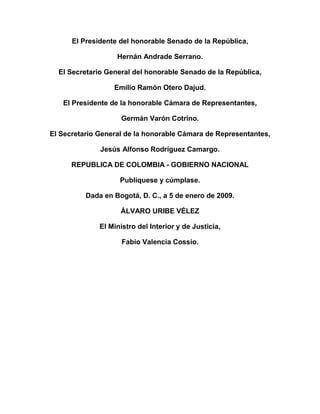 El Presidente del honorable Senado de la República,
Hernán Andrade Serrano.
El Secretario General del honorable Senado de la República,
Emilio Ramón Otero Dajud.
El Presidente de la honorable Cámara de Representantes,
Germán Varón Cotrino.
El Secretario General de la honorable Cámara de Representantes,
Jesús Alfonso Rodríguez Camargo.
REPUBLICA DE COLOMBIA - GOBIERNO NACIONAL
Publíquese y cúmplase.
Dada en Bogotá, D. C., a 5 de enero de 2009.
ÁLVARO URIBE VÉLEZ
El Ministro del Interior y de Justicia,
Fabio Valencia Cossio.
 