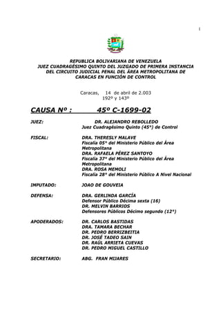 1
REPUBLICA BOLIVARIANA DE VENEZUELA
JUEZ CUADRAGÉSIMO QUINTO DEL JUZGADO DE PRIMERA INSTANCIA
DEL CIRCUITO JUDICIAL PENAL DEL ÁREA METROPOLITANA DE
CARACAS EN FUNCIÓN DE CONTROL
Caracas, 14 de abril de 2.003
192º y 143º
CAUSA Nº : 45º C-1699-02
JUEZ: DR. ALEJANDRO REBOLLEDO
Juez Cuadragésimo Quinto (45°) de Control
FISCAL: DRA. THERESLY MALAVE
Fiscalía 05° del Ministerio Público del Área
Metropolitana
DRA. RAFAELA PÉREZ SANTOYO
Fiscalía 37° del Ministerio Público del Área
Metropolitana
DRA. ROSA MEMOLI
Fiscalía 28° del Ministerio Público A Nivel Nacional
IMPUTADO: JOAO DE GOUVEIA
DEFENSA: DRA. GERLINDA GARCÍA
Defensor Público Décima sexta (16)
DR. MELVIN BARRIOS
Defensores Públicos Décimo segundo (12°)
APODERADOS: DR. CARLOS BASTIDAS
DRA. TAMARA BECHAR
DR. PEDRO BERRIZBEITIA
DR. JOSÉ TADEO SAIN
DR. RAÚL ARRIETA CUEVAS
DR. PEDRO MIGUEL CASTILLO
SECRETARIO: ABG. FRAN MIJARES
 