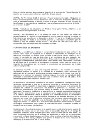El recurrente ha aportado la preceptiva certificación de la sentencia del Tribunal Superior de
Justicia, que considera contradictoria a los efectos de este recurso.
QUINTO.- Por Providencia de 25 de junio de 1997, se tuvo por personado e interpuesto en
tiempo y forma el presente recurso de casación para la unificación de doctrina. Pasados los
autos al Magistrado Ponente, se admitió a trámite el recurso. Personada la parte recurrida, le
fue efectuado el correspondiente traslado del recurso, al que contestó en escrito de fecha 7
de noviembre de 1997.
SEXTO.- Trasladadas las actuaciones al Ministerio Fiscal para informe, dictaminó en el
sentido de considerar procedente el recurso.
SEPTIMO.- Por Providencia de 10 de febrero de 1998, la Sala estimó que dadas las
características de la cuestión jurídica planteada y su trascendencia, procede su debate en
Sala General, de acuerdo con lo dispuesto en el art. 197 de la Ley Orgánica del Poder
Judicial, dejando sin efecto el señalamiento previsto y señalándose nuevamente para la
votación y fallo del presente recurso el día 11 de marzo de 1998 para cuyo efecto se
convocará a todos los Magistrados que componen esta Sala.
FUNDAMENTOS DE DERECHO
PRIMERO.- La cuestión que se plantea en el presente recurso de casación para unificación de
doctrina versa sobre la incidencia en el derecho a prestaciones de desempleo de la
realización de trabajos por cuenta propia durante un período de tiempo superior a doce
meses. En concreto, se trata de determinar si un beneficiario de una prestación por
desempleo, cuyo devengo se interrumpió antes de su agotamiento por la realización de un
trabajo por cuenta propia de duración superior a doce meses, tiene o no derecho a reanudar
la percepción de la prestación no enteramente consumida cuando pasa de nuevo a la
situación de desempleado por terminación o imposibilidad de continuación del trabajo
autónomo emprendido.
La sentencia recurrida ha dado una respuesta afirmativa a la cuestión con distintos
argumentos relativos al espíritu y la finalidad de la normativa sobre protección por
desempleo. Por el contrario la sentencia de contraste, cuya aportación consta en el rollo de
casación, se ha inclinado por la solución contraria, negando el derecho a la reanudación de la
prestación no enteramente consumida, con base en el tenor literal del art. 213.d. de la
vigente Ley general de la Seguridad Social (LGSS).
No es obstáculo a la igualdad sustancial de los hechos, fundamentos y pretensiones de las
sentencias comparadas el que en la sentencia recurrida se reclamara únicamente la
reanudación de la prestación de desempleo no agotada, mientras que en la sentencia de
contraste tal petición de reanudación del derecho a protección se efectuara como
reclamación subsidiaria de otra principal relativa al derecho a una nueva prestación de
desempleo. Tampoco es obstáculo a la apreciación de la igualdad sustancial del objeto del
litigio en una y otra sentencia el que el trabajo por cuenta propia prestado fuera en el caso
de la sentencia de contraste y no en la recurrida el de administrador único de una sociedad
limitada en la que el actor poseía la mayoría absoluta de las acciones. Asímismo hay que
descartar que tenga valor de diferencia sustantiva a los efectos de este recurso el dato que
consta en la sentencia aportada para comparación de que el período de trabajo del
asegurado anterior a la petición de la reanudación de la prestación de desempleo no agotada
incluyera un tiempo inferior a doce meses (de 7 de mayo de 1993 a 28 de enero de 1994) de
prestación de servicios por cuenta ajena.
Ciertamente, lo relevante a los efectos de la cuestión controvertida en el presente proceso de
unificación de doctrina es que en ambos casos el asegurado, después de un tiempo de
desempleo protegido, había trabajado por cuenta propia durante más de doce meses, no
había conseguido continuar en la situación de autoempleo a partir de un determinado
momento, y no había llegado tampoco en el intervalo a completar el período de trabajo por
cuenta ajena de doce meses, suficiente para generar el derecho a una nueva prestación de
desempleo de acuerdo con el art. 210.1 de la LGSS.
 