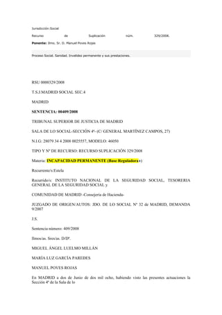 Jurisdicción:Social

Recurso               de             Suplicación              núm.   329/2008.

Ponente: Ilmo. Sr. D. Manuel Poves Rojas



Proceso Social. Sanidad. Invalidez permanente y sus prestaciones.




RSU 0000329/2008

T.S.J.MADRID SOCIAL SEC.4

MADRID

SENTENCIA: 00409/2008

TRIBUNAL SUPERIOR DE JUSTICIA DE MADRID

SALA DE LO SOCIAL-SECCIÓN 4ª- (C/ GENERAL MARTÍNEZ CAMPOS, 27)

N.I.G: 28079 34 4 2008 0025557, MODELO: 46050

TIPO Y Nº DE RECURSO: RECURSO SUPLICACIÓN 329/2008

Materia: INCAPACIDAD PERMANENTE (Base Reguladora )

Recurrente/s:Estela

Recurrido/s: INSTITUTO NACIONAL DE LA SEGURIDAD SOCIAL, TESORERIA
GENERAL DE LA SEGURIDAD SOCIAL y

COMUNIDAD DE MADRID -Consejería de Hacienda-

JUZGADO DE ORIGEN/AUTOS: JDO. DE LO SOCIAL Nº 32 de MADRID, DEMANDA
9/2007

J.S.

Sentencia número: 409/2008

Ilmos/as. Sres/as. D/Dª.

MIGUEL ÁNGEL LUELMO MILLÁN

MARÍA LUZ GARCÍA PAREDES

MANUEL POVES ROJAS

En MADRID a dos de Junio de dos mil ocho, habiendo visto las presentes actuaciones la
Sección 4ª de la Sala de lo
 