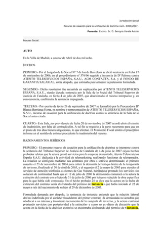 Jurisdicción:Social

                                  Recurso de casación para la unificación de doctrina núm. 3384/2007.

                                                       Ponente: Excmo. Sr. D. Benigno Varela Autrán



Proceso Social.



AUTO

En la Villa de Madrid, a catorce de Abril de dos mil ocho.

HECHOS

PRIMERO.- Por el Juzgado de lo Social Nº 7 de los de Barcelona se dictó sentencia en fecha 17
de noviembre de 2006, en el procedimiento nº 576/06 seguido a instancia de Dª Paloma contra
ATENTO TELESERVICIOS ESPAÑA, S.A.U., AGM CONTACTA, S.A. y el FONDO DE
GARANTIA SALARIAL, sobre despido, que estimaba parcialmente la pretensión formulada.

SEGUNDO.- Dicha resolución fue recurrida en suplicación por ATENTO TELESERVICIOS
ESPAÑA, S.A.U., siendo dictada sentencia por la Sala de lo Social del Tribunal Superior de
Justicia de Cataluña, en fecha 4 de julio de 2007, que desestimaba el recurso interpuesto y, en
consecuencia, confirmaba la sentencia impugnada.

TERCERO.- Por escrito de fecha 26 de septiembre de 2007 se formalizó por la Procuradora Dª
Blanca Berriatua Horta, en nombre y representación de ATENTO TELESERVICIOS ESPAÑA,
S.A.U., recurso de casación para la unificación de doctrina contra la sentencia de la Sala de lo
Social antes citada.

CUARTO.- Esta Sala, por providencia de fecha 20 de noviembre de 2007 acordó abrir el trámite
de inadmisión, por falta de contradicción. A tal fin se requirió a la parte recurrente para que en
el plazo de tres días hiciera alegaciones, lo que efectuó. El Ministerio Fiscal emitió el preceptivo
informe en el sentido de estimar procedente la inadmisión del recurso.

RAZONAMIENTOS JURÍDICOS

PRIMERO.- El presente recurso de casación para la unificación de doctrina se interpone contra
la sentencia del Tribunal Superior de Justicia de Cataluña de 4 de julio de 2007 cuyos hechos
probados relatan que la actora prestó servicios para la empresa demandada, Atento Teleservicios
España S.A.U. dedicada a la actividad de telemarketing, realizando funciones de teleoperador.
La relación se configuró mediante dos contratos por obra o servicio determinado; el primero
suscrito el 23 de noviembre de 2004 para cubrir la demanda de trabajo dentro de la temporada
de invierno, finalizado el 30 de abril de 2005, y el segundo el 2 de mayo de 2005 para atender el
servicio de atención telefónica a clientes de Gas Natural, habiéndose prestado los servicios sin
solución de continuidad hasta que el 12 de julio de 2006 la demandada comunicó a la actora la
extinción del contrato con efectos de 31 de julio de 2006 por haberse reducido la obra específica
para la que había sido contratada. En el hecho probado 24 se dice que la actora en la fecha de
extinción del contrato venía disfrutando del permiso de lactancia que había iniciado el 22 de
mayo a raíz del nacimiento de su hijo el 29 de diciembre de 2005.

Formulada demanda por despido, la sentencia de instancia entiende que la relación laboral
devino indefinida por el carácter fraudulento del primer contrato -la demandada no acredita que
obedeció a un intenso y transitorio incremento de la campaña de invierno, y la actora continuó
prestando servicios con posterioridad a la extinción- y como no es objeto de discusión que la
actora en la fecha de la decisión extintiva se encontraba disfrutando del permiso de lactancia,
 