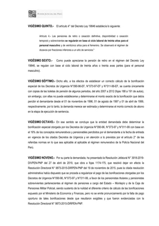 VIGÉSIMO QUINTO.- El artículo 4° del Decreto Ley 19846 establecía lo siguiente:
Artículo 4.- Las pensiones de retiro o cesación definitiva, disponibilidad o cesación
temporal y sobrevivientes se regularán en base al ciclo laboral de treinta años para el
personal masculino y de veinticinco años para el femenino. Se observará el régimen de
dozavos por fracciones inferiores a un año de servicios."
VIGÉSIMO SEXTO.- Como puede apreciarse la pensión de retiro en el régimen del Decreto Ley
19846, se regulan con base al ciclo laboral de treinta años o treinta avas partes (para el personal
masculino).
VIGÉSIMO SÉPTIMO.- Dicho ello, a los efectos de establecer un correcto cálculo de la bonificación
especial de los Decretos de Urgencia N°090-96-EF, N°073-97-EF y N°011-99-EF, se cuenta únicamente
con copias de las boletas de pensión de algunos periodos, del año 2007 a 2012 (fojas 188 a 191 de autos),
sin embargo, con ellas no puede establecerse y determinarse el monto exacto de la bonificación que debía
percibir el demandante desde el 01 de noviembre de 1996, 01 de agosto de 1997 y 01 de abril de 1999,
respectivamente; por lo tanto, la demanda merece ser estimada y determinarse el monto correcto de abono
en la etapa de ejecución de sentencia.
VIGÉSIMO OCTAVO.- En ese sentido se concluye que la entidad demandada debe determinar la
bonificación especial otorgada por los Decretos de Urgencia N°090-96, N°073-97 y N°011-99 con base en
el 16% de los conceptos remunerativos y pensionables percibidos por el demandante a la fecha de entrada
en vigencia de los citados Decretos de Urgencia y en atención a lo previstos por el artículo 2° de las
referidas normas en lo que sea aplicable al aplicable al régimen remunerativo de la Policía Nacional del
Perú.
VIGÉSIMO NOVENO.- Por su parte la demandada, ha presentado la Resolución Jefatural N° 3918-2019-
DIVPEN-PNP del 27 de abril de 2019, que obra a fojas 1174-175, que resolvió dejar sin efecto la
Resolución Directoral N° 9873-2015-DIRPEN-PNP del 19 de noviembre de 2015, pues la citada resolución
administrativa había dispuesto que se proceda a regularizar el pago de las bonificaciones otorgadas por los
Decretos de Urgencia N°090-96, N°073-97 y N°011-99, a favor de los pensionistas titulares y pensionistas
sobrevivientes pertenecientes al régimen de pensiones a cargo del Estado – Montepío y de la Caja de
Pensiones Militar Policial, siendo sustento de la nulidad el diferente criterio de cálculo de las bonificaciones
expuesto por el Ministerio de Economía y Finanzas, pero no se emite pronunciamiento por la falta de pago
oportuno de tales bonificaciones desde que resultaron exigibles y que fueron evidenciadas con la
Resolución Directoral N° 9873-2015-DIRPEN-PNP.
 