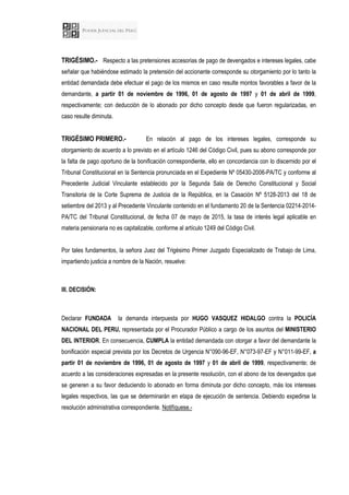 TRIGÉSIMO.- Respecto a las pretensiones accesorias de pago de devengados e intereses legales, cabe
señalar que habiéndose estimado la pretensión del accionante corresponde su otorgamiento por lo tanto la
entidad demandada debe efectuar el pago de los mismos en caso resulte montos favorables a favor de la
demandante, a partir 01 de noviembre de 1996, 01 de agosto de 1997 y 01 de abril de 1999,
respectivamente; con deducción de lo abonado por dicho concepto desde que fueron regularizadas, en
caso resulte diminuta.
TRIGÉSIMO PRIMERO.- En relación al pago de los intereses legales, corresponde su
otorgamiento de acuerdo a lo previsto en el artículo 1246 del Código Civil, pues su abono corresponde por
la falta de pago oportuno de la bonificación correspondiente, ello en concordancia con lo discernido por el
Tribunal Constitucional en la Sentencia pronunciada en el Expediente Nº 05430-2006-PA/TC y conforme al
Precedente Judicial Vinculante establecido por la Segunda Sala de Derecho Constitucional y Social
Transitoria de la Corte Suprema de Justicia de la República, en la Casación Nº 5128-2013 del 18 de
setiembre del 2013 y al Precedente Vinculante contenido en el fundamento 20 de la Sentencia 02214-2014-
PA/TC del Tribunal Constitucional, de fecha 07 de mayo de 2015, la tasa de interés legal aplicable en
materia pensionaria no es capitalizable, conforme al artículo 1249 del Código Civil.
Por tales fundamentos, la señora Juez del Trigésimo Primer Juzgado Especializado de Trabajo de Lima,
impartiendo justicia a nombre de la Nación, resuelve:
III. DECISIÓN:
Declarar FUNDADA la demanda interpuesta por HUGO VASQUEZ HIDALGO contra la POLICÍA
NACIONAL DEL PERU, representada por el Procurador Público a cargo de los asuntos del MINISTERIO
DEL INTERIOR. En consecuencia, CUMPLA la entidad demandada con otorgar a favor del demandante la
bonificación especial prevista por los Decretos de Urgencia N°090-96-EF, N°073-97-EF y N°011-99-EF, a
partir 01 de noviembre de 1996, 01 de agosto de 1997 y 01 de abril de 1999, respectivamente; de
acuerdo a las consideraciones expresadas en la presente resolución, con el abono de los devengados que
se generen a su favor deduciendo lo abonado en forma diminuta por dicho concepto, más los intereses
legales respectivos, las que se determinarán en etapa de ejecución de sentencia. Debiendo expedirse la
resolución administrativa correspondiente. Notifíquese.-
 