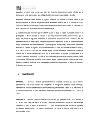 diputados; así como otras normas que dejan sin efecto las disposiciones legales referidas por el
demandante, por lo que menciona que dicha pretensión no se encontraría arreglada a derecho.
Finalmente menciona que los decretos de urgencia invocados han cumplido su fin en el tiempo en que
estuvieron vigentes, el alegar el otorgamiento de los beneficios o derechos que en su momento se otorgó,
no correspondería porque la situación extraordinaria representada en la temporalidad ha culminado, por
ende lo solicitado por el demandante no tendría asidero legal.
2.-Mediante resolución número TRES de fecha 01 de julio de 2020, se declara infundada la excepción de
prescripción, se declara saneado el proceso, se fijan los puntos controvertidos, estableciéndose que es
objeto del proceso lo siguiente: "Determinar si corresponde declarar la nulidad e ineficacia del acto
administrativo ficto en torno al pago por bonificación especial equivalente al 16% de las remuneraciones
totales permanentes, remuneraciones totales y comunes y otras asignaciones y bonificaciones conforme lo
establece los Decretos de Urgencia N°090-96-EF de fecha 31/07/1996, N°073-97-EF de fecha 03/08/1997 y
N°011-99-EF de fecha 14/03/1999; más intereses legales y; consecuentemente, determinar si corresponde
ordenar que la entidad demandada cumpla con el reconocimiento y pago de los devengados de la
bonificación especial equivalente al 16% de remuneraciones permanentes y otras asignaciones, desde
noviembre de 1996 hasta la actualidad, más intereses legales correspondientes”; dejándose los autos a
Despacho para emitir sentencia, por lo que se está procediendo a emitir sentencia en la fecha en atención a
la elevada carga procesal.
II. CONSIDERANDOS:
PRIMERO.- El artículo 148º de la Constitución Política del Estado, establece que las resoluciones
administrativas que causen estado son susceptibles de impugnación mediante acción contenciosa
administrativa, teniendo como finalidad el control jurídico por parte del Poder Judicial de las actuaciones de
la Administración Pública, tal como lo establece el artículo 1º del Texto Único Ordenado – TUO - de la Ley
27584.
SEGUNDO.- Mediante Decreto Supremo Nº 013-2008-JUS que aprueba el Texto Único Ordenado de
la Ley Nº 27584, Ley que Regula el Proceso Contencioso Administrativo, modificado por el Decreto
Legislativo Nº 1067, se señala en su artículo 4: “(….)Son impugnables en este proceso las siguientes
actuaciones administrativas:2. El silencio administrativo, la inercia o cualquier otra omisión de la
administración pública.”
 