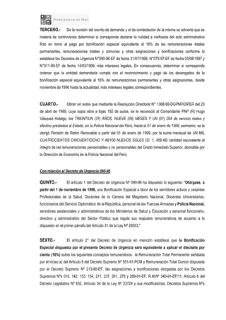 TERCERO.- De la revisión del escrito de demanda y el de contestación de la misma se advierte que es
materia de controversia determinar si corresponde declarar la nulidad e ineficacia del acto administrativo
ficto en torno al pago por bonificación especial equivalente al 16% de las remuneraciones totales
permanentes, remuneraciones totales y comunes y otras asignaciones y bonificaciones conforme lo
establece los Decretos de Urgencia N°090-96-EF de fecha 31/07/1996, N°073-97-EF de fecha 03/08/1997 y
N°011-99-EF de fecha 14/03/1999; más intereses legales. En consecuencia, determinar si corresponde
ordenar que la entidad demandada cumpla con el reconocimiento y pago de los devengados de la
bonificación especial equivalente al 16% de remuneraciones permanentes y otras asignaciones, desde
noviembre de 1996 hasta la actualidad, más intereses legales correspondientes.
CUARTO.- Obran en autos que mediante la Resolución Directoral N° 1368-99-DGPNP/DIPER del 23
de abril de 1999, cuya copia obra a fojas 192 de autos, se le reconoció al Comandante PNP (R) Hugo
Vásquez Hidalgo, los TREINTIUN (31) AÑOS, NUEVE (09) MESES Y UN (01) DÍA de servicio reales y
efectivo prestados al Estado, en la Policía Nacional del Perú, hasta el 01 de enero de 1999; asimismo, se le
otorgó Pensión de Retiro Renovable a partir del 01 de enero de 1999, por la suma mensual de UN MIL
CUATROCIENTOS CINCUENTIOCHO Y 48/100 NUEVOS SOLES (S/. 1, 458.48) cantidad equivalente al
íntegro de las remuneraciones pensionables y no pensionables del Grado Inmediato Superior, abonable por
la Dirección de Economía de la Policía Nacional del Perú.
Con relación al Decreto de Urgencia 090-96
QUINTO.- El artículo 1 del Decreto de Urgencia Nº 090-96 ha dispuesto lo siguiente: "Otórgase, a
partir del 1 de noviembre de 1996, una Bonificación Especial a favor de los servidores activos y cesantes
Profesionales de la Salud, Docentes de la Carrera del Magisterio Nacional, Docentes Universitarios,
funcionarios del Servicio Diplomático de la República, personal de las Fuerzas Armadas y Policía Nacional,
servidores asistenciales y administrativos de los Ministerios de Salud y Educación y personal funcionario,
directivo y administrativo del Sector Público que regula sus reajustes remunerativos de acuerdo a lo
dispuesto en el primer párrafo del Artículo 31 de la Ley Nº 26553."
SEXTO.- El artículo 2° del Decreto de Urgencia en mención establece que la Bonificación
Especial dispuesta por el presente Decreto de Urgencia será equivalente a aplicar el dieciséis por
ciento (16%) sobre los siguientes conceptos remunerativos: la Remuneración Total Permanente señalada
por el inciso a) del Artículo 8 del Decreto Supremo Nº 051-91-PCM y Remuneración Total Común dispuesta
por el Decreto Supremo Nº 213-90-EF, las asignaciones y bonificaciones otorgadas por los Decretos
Supremos Nºs 010, 142, 153, 154, 211, 237, 261, 276 y 289-91-EF, R.M.Nº 340-91-EF/11, Artículo 6 del
Decreto Legislativo Nº 632, Artículo 54 de la Ley Nº 23724 y sus modificatorias, Decretos Supremos Nºs
 