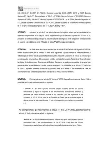 040, 054-92-EF, D.S.E.Nº 021-PCM/92, Decretos Leyes Nºs 25458, 25671, 25739 y 25697, Decreto
Supremo Nº 194-92-EF, Decretos Leyes Nº 26163 y Nº 25943, Decreto Supremo Nº 011-93-ED, Decretos
Supremos Nº 081 y 098-93- EF, Decreto Supremo Nº 077-93-PCM, Ley Nº 26504, Decreto Legislativo Nº
817, Decreto Supremo Extraordinario Nº 227-PCM/93, Decreto Supremo Nº 19-94-PCM, Decreto Supremo
Nº 46-94-EF y Decretos de Urgencia Nºs 37-94, 52-94, 80-94 y 118-94.
SÉPTIMO.- Asimismo, el artículo 3° del referido Decreto de Urgencia señala que las pensiones de los
cesantes comprendidos en la Ley Nº 23495, reglamentada por el Decreto Supremo Nº 015-83- PCM,
percibirán la bonificación dispuesta por el presente Decreto de Urgencia en la proporción correspondiente
de acuerdo a lo establecido por el Artículo 2 de la Ley Nº 23495, según corresponda.
OCTAVO.- Se debe tener en cuenta también que el artículo 7 del Decreto de Urgencia Nº 090-96,
señala las exclusiones; en tal sentido, se tiene a los siguientes: “a) Los internos de Medicina Humana y
Odontología del Sector Salud; b) Los trabajadores sujetos al Decreto Legislativo Nº 559; c) El personal que
perciba escalas remunerativas diferenciadas o emitidas por la ex Corporación Nacional de Desarrollo o por
la Oficina de Instituciones y Organismos del Estado. Asimismo, no están comprendidos el personal que
presta servicios en los Gobiernos Locales, quienes se sujetan a lo establecido en el Artículo 31º de la Ley
Nº 26553”, supuesto diferente al caso del accionante, pues en la fecha 01 de noviembre de 1996, el
accionante tenía la calidad de personal en actividad de la Policía Nacional del Perú.
NOVENO.- El primer párrafo del artículo 31° de Ley N° 26553, Ley de Presupuesto del Sector Público
para 1996, en la parte pertinente señala lo siguiente:
" Artículo 31.- El Poder Ejecutivo mediante Decreto Supremo aprueba las escalas
remunerativas y regula los reajustes de las remuneraciones, bonificaciones, beneficios y
pensiones que fueran necesarios durante el año calendario, para los organismos de los
volúmenes 01, 02, 05, 06; así como de las Entidades del Estado que se encuentran sujetas al
régimen laboral de la Actividad Privada. Es nula toda disposición contraria bajo responsabilidad
(…).
Así los organismos a que hace referencia el artículo 31° de la Ley N° 26553, debemos recurrir al
artículo 4° de la misma que señala lo siguiente:
"Artículo 4.- Las disposiciones establecidas en la presente Ley, tienen vigencia para el ejercicio
presupuestal 1996, y son complementarias a la Ley Nº 26199 - Ley Marco del Proceso
Presupuestario - y a las Leyes de Equilibrio Financiero y de Endeudamiento del Sector Público.
 