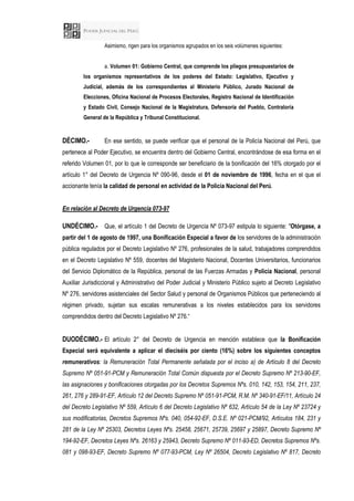 Asimismo, rigen para los organismos agrupados en los seis volúmenes siguientes:
a. Volumen 01: Gobierno Central, que comprende los pliegos presupuestarios de
los organismos representativos de los poderes del Estado: Legislativo, Ejecutivo y
Judicial, además de los correspondientes al Ministerio Público, Jurado Nacional de
Elecciones, Oficina Nacional de Procesos Electorales, Registro Nacional de Identificación
y Estado Civil, Consejo Nacional de la Magistratura, Defensoría del Pueblo, Contraloría
General de la República y Tribunal Constitucional.
DÉCIMO.- En ese sentido, se puede verificar que el personal de la Policía Nacional del Perú, que
pertenece al Poder Ejecutivo, se encuentra dentro del Gobierno Central, encontrándose de esa forma en el
referido Volumen 01, por lo que le corresponde ser beneficiario de la bonificación del 16% otorgado por el
artículo 1° del Decreto de Urgencia Nº 090-96, desde el 01 de noviembre de 1996, fecha en el que el
accionante tenía la calidad de personal en actividad de la Policía Nacional del Perú.
En relación al Decreto de Urgencia 073-97
UNDÉCIMO.- Que, el artículo 1 del Decreto de Urgencia Nº 073-97 estipula lo siguiente: "Otórgase, a
partir del 1 de agosto de 1997, una Bonificación Especial a favor de los servidores de la administración
pública regulados por el Decreto Legislativo Nº 276, profesionales de la salud, trabajadores comprendidos
en el Decreto Legislativo Nº 559, docentes del Magisterio Nacional, Docentes Universitarios, funcionarios
del Servicio Diplomático de la República, personal de las Fuerzas Armadas y Policía Nacional, personal
Auxiliar Jurisdiccional y Administrativo del Poder Judicial y Ministerio Público sujeto al Decreto Legislativo
Nº 276, servidores asistenciales del Sector Salud y personal de Organismos Públicos que perteneciendo al
régimen privado, sujetan sus escalas remunerativas a los niveles establecidos para los servidores
comprendidos dentro del Decreto Legislativo Nº 276.“
DUODÉCIMO.- El artículo 2° del Decreto de Urgencia en mención establece que la Bonificación
Especial será equivalente a aplicar el dieciséis por ciento (16%) sobre los siguientes conceptos
remunerativos: la Remuneración Total Permanente señalada por el inciso a) de Artículo 8 del Decreto
Supremo Nº 051-91-PCM y Remuneración Total Común dispuesta por el Decreto Supremo Nº 213-90-EF,
las asignaciones y bonificaciones otorgadas por los Decretos Supremos Nºs. 010, 142, 153, 154, 211, 237,
261, 276 y 289-91-EF, Artículo 12 del Decreto Supremo Nº 051-91-PCM, R.M. Nº 340-91-EF/11, Artículo 24
del Decreto Legislativo Nº 559, Artículo 6 del Decreto Legislativo Nº 632, Artículo 54 de la Ley Nº 23724 y
sus modificatorias, Decretos Supremos Nºs. 040, 054-92-EF, D.S.E. Nº 021-PCM/92, Artículos 184, 231 y
281 de la Ley Nº 25303, Decretos Leyes Nºs. 25458, 25671, 25739, 25697 y 25897, Decreto Supremo Nº
194-92-EF, Decretos Leyes Nºs. 26163 y 25943, Decreto Supremo Nº 011-93-ED, Decretos Supremos Nºs.
081 y 098-93-EF, Decreto Supremo Nº 077-93-PCM, Ley Nº 26504, Decreto Legislativo Nº 817, Decreto
 