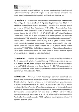 Ministerio Público sujeto al Decreto Legislativo Nº 276, servidores asistenciales del Sector Salud y personal
de Organismos Públicos que perteneciendo al régimen privado, sujetan sus escalas remunerativas a los
niveles establecidos para los servidores comprendidos dentro del Decreto Legislativo Nº 276”.
DECIMOSÉPTIMO.- El artículo 2 del Decreto de Urgencia en mención señala que: "La Bonificación
Especial dispuesta por el presente Decreto de Urgencia será equivalente a aplicar el dieciséis por
ciento (16%) sobre los siguientes conceptos remunerativos: La Remuneración Total Permanente señalada
por el inciso a) del Artículo 8 del Decreto Supremo Nº 051-91-PCM y Remuneración Total Común
dispuesta por el Decreto Supremo Nº 213-90-EF, las asignaciones y bonificaciones otorgadas por los
Decretos Supremos Nºs. 010, 142 153, 154, 211, 237, 261, 276 y 289-91-EF, Artículo 12 del Decreto
Supremo Nº 051-91-PCM, R.M. Nº 340-91-EF/11, Artículo 24 del Decreto Legislativo Nº 559, Artículo 6 del
Decreto Legislativo Nº 632, Artículo 54 de la Ley Nº 23724 y sus modificatorias Decretos Supremos Nºs.
040, 054-92-EF, D.S.E. Nº 021-PCM/92, Artículos 184, 231 y 281 de la Ley Nº 25303 Decretos Leyes Nºs.
25458, 25671, 25739, 25697 y 25897 Decreto Supremo Nº 194-92-EF, Decretos Leyes Nºs. 26163, 25943,
Decreto Supremo Nº 011-93-ED, Decretos Supremos Nºs. 081 y 098-93-EF, Decreto Supremo
Extraordinario Nº 077-93/PCM, Ley Nº 26504, Decreto Legislativo Nº 817, Decreto Supremo Extraordinario
Nº 227-PCM/93, Decreto Supremo Nº 19-94-PCM, Decreto Supremo Nº 46-94-EF y Decretos de Urgencia
Nºs.37-94, 52-94, 80-94, 118-94, 090-96, 098-96, 019-97 y 073-97.
DECIMOCTAVO.- Finalmente, conforme a su artículo 3° la Bonificación Especial otorgada por el
Decreto de Urgencia es de aplicación a los pensionistas a cargo del Estado comprendido en los regímenes
de los Decretos Leyes Nºs. 19846 y 20530 y del Decreto Legislativo Nº 894 y los cesantes comprendidos
en la Ley Nº 23495 reglamentada por el Decreto Supremo Nº 015-83-PCM, quienes percibirán la
bonificación dispuesta por el presente Decreto de Urgencia en la proporción correspondiente de acuerdo a
lo establecido por el Artículo 2 de la Ley Nº 23495.
DECIMONOVENO.- Asimismo, en su artículo 6° se señala que esta norma no es de aplicación a los
siguientes casos: a) Personal cuyas remuneraciones se sujetan a escalas remunerativas aprobadas por la
Oficina de Instituciones y Organismos del Estado o que mediante trámite institucional aprueban sus escalas
de acuerdo al procedimiento establecido en el inciso 9.1 del Artículo 9 de la Ley Nº 27013; b) Personal
contratado por Servicios no Personales; c) Personal a cargo de los proyectos por Administración Directa; d)
Los Internos de Medicina Humana y Odontología el Sector Salud; e) Personal que presta servicios en los
Gobiernos Locales, quienes se sujetan a lo establecido en el inciso 9.2 el Artículo 9 de la Ley Nº 27013; f)
Personal comprendido en el Artículo 1 de la Ley Nº 5586 o en el primer párrafo de la Quinta Disposición
Transitoria, Complementaria y Final de la Ley Nº 26623 y; g) Personal no contemplado en los Artículos 1 y 3
del presente Decreto de Urgencia.
 