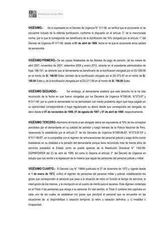 VIGÉSIMO.- De lo expresado en el Decreto de Urgencia N° 011-99, se verifica que el accionante no se
encuentra incluido de la referida bonificación, conforme lo dispuesto en el artículo 3° de la mencionada
norma, por lo que le corresponde ser beneficiario de la bonificación del 16% otorgado por el artículo 1° del
Decreto de Urgencia Nº 011-99, desde el 01 de abril de 1999, fecha en el que el accionante tenía calidad
de pensionista.
VIGÉSIMO PRIMERO.- De las copias fedateadas de las Boletas de pago de pensión, de los meses de
abril 2007, noviembre de 2007, setiembre 2008 y enero 2012, obrante en el expediente administrativo de
fojas 188-191, se advierte que el demandante es beneficiario de la bonificación otorgada por el DU 090-96
en el monto de S/. 146.00 Soles; también de la bonificación otorgada por el DU 073-97 en el monto de S/.
169.04 Soles y; de la bonificación otorgada por el DU 011-99 en el monto de S/. 196.00 Soles.
VIGÉSIMO SEGUNDO.- Sin embargo, el demandante sostiene que este derecho no le ha sido
reconocido de la fecha en que fueron otorgadas por los Decretos de Urgencia N°090-96, N°073-97 y
N°011-99; por su parte la demandada no ha demostrado con medio probatorio algún que haya pagado en
su oportunidad correspondiente o haya regularizado su abono desde que correspondía ser otorgada, es
decir desde el 01 de noviembre de 1996, 01 de agosto de 1997 y 01 de abril de 1999, respectivamente.
VIGÉSIMO TERCERO.-Asimismo el monto a ser otorgado debía ser equivalente al 16% de los conceptos
percibidos por el demandante en su calidad de servidor y luego retirado de la Policía Nacional de Perú,
observando lo establecido por el artículo 2° de los Decretos de Urgencia N°090-96-EF, N°073-97-EF y
N°011-99-EF, en lo compatible con el régimen de remuneraciones del personal policial y luego dicho monto
trasladarse en su totalidad a la pensión del demandante porque tiene reconocido más de treinta años de
servicios prestados al Estado como se puede apreciar de la Resolución Directoral N° 1362-99-
DGPNP/DIPER del 23 de abril de 1999, tal como lo dispone el artículo 3° del Decreto de Urgencia en
estudio que nos remite a la legislación de la materia que regula las pensiones del personal policial y militar.
VIGÉSIMO CUARTO.- El Decreto Ley N° 19846 publicado el 27 de diciembre de 1972 y vigente desde
el 1 de enero de 1973, unificó el régimen de pensiones del personal militar y policial, estableciendo los
goces que corresponden al personal que pasa a la situación de retiro en función al tiempo de servicios, la
interrupción de los mismos, y la inscripción en el cuadro de mérito para el ascenso. Este régimen contempla
en el Título II las pensiones que otorga a su personal. En ese sentido, el Título II contiene tres capítulos en
cada uno de los cuales se establecen los goces que percibirá el personal que se encuentre en las
situaciones de: a) disponibilidad o cesación temporal; b) retiro o cesación definitiva, y c) invalidez o
incapacidad.
 