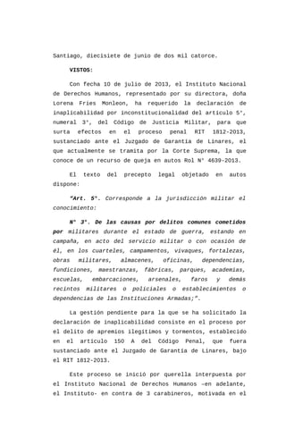 Santiago, diecisiete de junio de dos mil catorce.
VISTOS:
Con fecha 10 de julio de 2013, el Instituto Nacional
de Derechos Humanos, representado por su directora, doña
Lorena Fries Monleon, ha requerido la declaración de
inaplicabilidad por inconstitucionalidad del artículo 5°,
numeral 3°, del Código de Justicia Militar, para que
surta efectos en el proceso penal RIT 1812-2013,
sustanciado ante el Juzgado de Garantía de Linares, el
que actualmente se tramita por la Corte Suprema, la que
conoce de un recurso de queja en autos Rol N° 4639-2013.
El texto del precepto legal objetado en autos
dispone:
“Art. 5°. Corresponde a la jurisdicción militar el
conocimiento:
N° 3°. De las causas por delitos comunes cometidos
por militares durante el estado de guerra, estando en
campaña, en acto del servicio militar o con ocasión de
él, en los cuarteles, campamentos, vivaques, fortalezas,
obras militares, almacenes, oficinas, dependencias,
fundiciones, maestranzas, fábricas, parques, academias,
escuelas, embarcaciones, arsenales, faros y demás
recintos militares o policiales o establecimientos o
dependencias de las Instituciones Armadas;”.
La gestión pendiente para la que se ha solicitado la
declaración de inaplicabilidad consiste en el proceso por
el delito de apremios ilegítimos y tormentos, establecido
en el artículo 150 A del Código Penal, que fuera
sustanciado ante el Juzgado de Garantía de Linares, bajo
el RIT 1812-2013.
Este proceso se inició por querella interpuesta por
el Instituto Nacional de Derechos Humanos –en adelante,
el Instituto- en contra de 3 carabineros, motivada en el
 