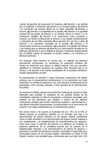 13
natural, c) garantía de presunción de inocencia, d) derecho a ser asistido
por un traductor o intérprete, e) derecho a un proceso público, f) derecho
a la conclusión del proceso dentro de un plazo razonable, f) derecho a
recurrir, g) derecho a la legalidad de la prueba, h) derecho a la igualdad
procesal de las partes, i) derecho a no declarar contra sí mismo y a no
confesarse culpable, j) derecho a la congruencia entre acusación y
condena, de donde se desprende el derecho a una debida fundamentación
y motivación de los fallos judiciales; k) la garantía del non bis in idem; l)
derecho a la valoración razonable de la prueba, ll) derecho a la
comunicación previa de la acusación; m) concesión al inculpado del tiempo
y los medios para su defensa; n) derecho a la comunicación privada con su
defensor; o) derecho a que el Estado le otorgue un defensor proporcionado
por el Estado cuando el imputado no tuviere medios o no nombrare un
defensor particular.
Sin embargo, debe tomarse en cuenta que, el catálogo de derechos
previamente enumerados, no constituyen un parámetro limitativo del
campo de protección que abarca el debido proceso, sino que permiten
establecer el contenido expansivo de aquellos otros derechos que en el
tiempo, y de acuerdo a las nuevas necesidades de la sociedad cambiante,
puedan desprenderse de ellos.
Es precisamente en atención a estos elementos constitutivos del debido
proceso, que la jurisprudencia constitucional, le ha reconocido una triple
dimensión a su ámbito de aplicación; así, como derecho fundamental de los
justiciables, como principio procesal y como garantía de la administración
de justicia.
Se reconoce al debido proceso como Derecho fundamental, porque se halla
destinado para proteger al ciudadano de los posibles abusos de las
autoridades, originado no sólo en actuaciones u omisiones procesales, sino
también en las decisiones que adopten a través de las distintas
resoluciones dictadas para dirimir situaciones jurídicas o administrativas y
que afecten derechos fundamentales, constituyéndose en el instrumento de
sujeción a las reglas establecidas por el ordenamiento jurídico.
Del mismo modo y de acuerdo al contenido del art. 178.I de la CPE, el
debido proceso se constituye también en un Principio que rige a la
administración de justicia ordinaria; en tal sentido, deberá concebírselo
como un ideal orientador en la estructuración del órgano Judicial respecto a
sus competencias y al establecimiento de procedimientos que aseguren,
entre otras cosas, el ejercicio del derecho a la defensa; sin embargo no
podemos apartarnos de su verdadera esencia que se trasunta en la
obligatoriedad impuesta a los administradores de justicia de asegurar y
garantizar la emisión de decisiones correctas, razonables e imparciales que,
enmarcadas dentro de los cánones legales, materialicen el mayor fin del
Estado: construir una sociedad justa y armoniosa para vivir bien (arts. 8.II
 