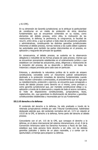 14
y 9.I CPE).
En su dimensión de Garantía jurisdiccional, se le atribuye la particularidad
de constituirse en un medio de protección de otros derechos
fundamentales que se encuentran contenidos en su núcleo, como
elementos del debido proceso, entre ellos, la motivación de las
resoluciones, la defensa, la pertinencia, la congruencia, la facultad de
recurrir, entre otros, y que se aplican a toda clase de actuaciones judiciales
y administrativas, constituyendo las distintas garantías jurisdiccionales
inherentes al debido proceso, normas rectoras a las cuales deben sujetarse
las autoridades pero también las partes intervinientes en el proceso, en
aplicación y resguardo del principio de igualdad.
En consecuencia, el debido proceso, se sustenta en la observancia
obligatoria e ineludible de las formas propias de cada proceso, mismas que
se encuentran previamente establecidas en el ordenamiento jurídico y que
establecen con claridad las actuaciones, actos, diligencias y resoluciones de
la iniciación del proceso, de su desarrollo y definición, en todas las
instancias y etapas previstas para cada caso en particular.
Entonces, y atendiendo la naturaleza jurídica de la acción de amparo
constitucional, concebida como un mecanismo judicial extraordinario
destinado a la protección inmediata de derechos fundamentales cuando
éstos resulten vulnerados o amenazados, el procedimiento que se siga para
su restablecimiento, protección y ejercicio, se encuentra pues consagrado a
través del debido proceso como derecho en sí mismo, como principio y
como garantía jurisdiccional que, por mandato constitucional obliga a su
aplicación a través de la observancia y respeto de todo el acervo normativo,
se trate de disposiciones constitucionales, jurisprudencia, leyes,
reglamentos, etc., que garantizan la efectivización de derechos y garantías
constitucionales establecidas y reconocidas por la Ley Fundamental.
III.2.El derecho a la defensa
El contenido del derecho a la defensa, ha sido analizado a través de la
reiterada jurisprudencia emitida por este Tribunal Constitucional, habiéndose
destacado además que, del contenido normativo del art. 117.I en relación al
115.II de la CPE, el derecho a la defensa, forma parte del derecho al debido
proceso.
Concordante con el art. 115 de la CPE, que consagra el derecho a la
defensa, en el plano internacional del sistema interamericano, el art. 8 de la
Convención Americana sobre los Derechos Humanos o Pacto de San José,
establece que toda persona tiene derecho a ser oída, con las debidas
garantías judiciales y dentro de un plazo razonable, y a contar con la
oportunidad y el tiempo para preparar su defensa.
 