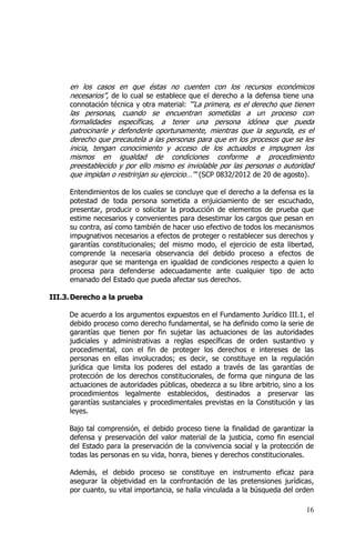 16
en los casos en que éstas no cuenten con los recursos económicos
necesarios”, de lo cual se establece que el derecho a la defensa tiene una
connotación técnica y otra material: “‘La primera, es el derecho que tienen
las personas, cuando se encuentran sometidas a un proceso con
formalidades específicas, a tener una persona idónea que pueda
patrocinarle y defenderle oportunamente, mientras que la segunda, es el
derecho que precautela a las personas para que en los procesos que se les
inicia, tengan conocimiento y acceso de los actuados e impugnen los
mismos en igualdad de condiciones conforme a procedimiento
preestablecido y por ello mismo es inviolable por las personas o autoridad
que impidan o restrinjan su ejercicio…'" (SCP 0832/2012 de 20 de agosto).
Entendimientos de los cuales se concluye que el derecho a la defensa es la
potestad de toda persona sometida a enjuiciamiento de ser escuchado,
presentar, producir o solicitar la producción de elementos de prueba que
estime necesarios y convenientes para desestimar los cargos que pesan en
su contra, así como también de hacer uso efectivo de todos los mecanismos
impugnativos necesarios a efectos de proteger o restablecer sus derechos y
garantías constitucionales; del mismo modo, el ejercicio de esta libertad,
comprende la necesaria observancia del debido proceso a efectos de
asegurar que se mantenga en igualdad de condiciones respecto a quien lo
procesa para defenderse adecuadamente ante cualquier tipo de acto
emanado del Estado que pueda afectar sus derechos.
III.3.Derecho a la prueba
De acuerdo a los argumentos expuestos en el Fundamento Jurídico III.1, el
debido proceso como derecho fundamental, se ha definido como la serie de
garantías que tienen por fin sujetar las actuaciones de las autoridades
judiciales y administrativas a reglas específicas de orden sustantivo y
procedimental, con el fin de proteger los derechos e intereses de las
personas en ellas involucrados; es decir, se constituye en la regulación
jurídica que limita los poderes del estado a través de las garantías de
protección de los derechos constitucionales, de forma que ninguna de las
actuaciones de autoridades públicas, obedezca a su libre arbitrio, sino a los
procedimientos legalmente establecidos, destinados a preservar las
garantías sustanciales y procedimentales previstas en la Constitución y las
leyes.
Bajo tal comprensión, el debido proceso tiene la finalidad de garantizar la
defensa y preservación del valor material de la justicia, como fin esencial
del Estado para la preservación de la convivencia social y la protección de
todas las personas en su vida, honra, bienes y derechos constitucionales.
Además, el debido proceso se constituye en instrumento eficaz para
asegurar la objetividad en la confrontación de las pretensiones jurídicas,
por cuanto, su vital importancia, se halla vinculada a la búsqueda del orden
 