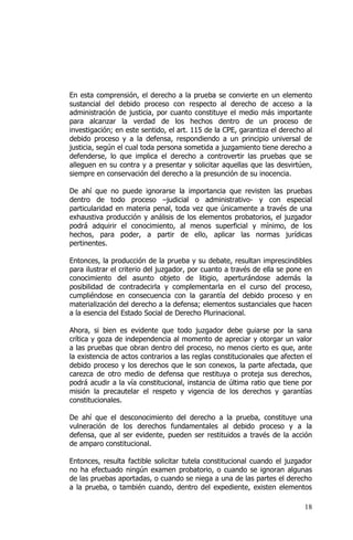 18
En esta comprensión, el derecho a la prueba se convierte en un elemento
sustancial del debido proceso con respecto al derecho de acceso a la
administración de justicia, por cuanto constituye el medio más importante
para alcanzar la verdad de los hechos dentro de un proceso de
investigación; en este sentido, el art. 115 de la CPE, garantiza el derecho al
debido proceso y a la defensa, respondiendo a un principio universal de
justicia, según el cual toda persona sometida a juzgamiento tiene derecho a
defenderse, lo que implica el derecho a controvertir las pruebas que se
alleguen en su contra y a presentar y solicitar aquellas que las desvirtúen,
siempre en conservación del derecho a la presunción de su inocencia.
De ahí que no puede ignorarse la importancia que revisten las pruebas
dentro de todo proceso –judicial o administrativo- y con especial
particularidad en materia penal, toda vez que únicamente a través de una
exhaustiva producción y análisis de los elementos probatorios, el juzgador
podrá adquirir el conocimiento, al menos superficial y mínimo, de los
hechos, para poder, a partir de ello, aplicar las normas jurídicas
pertinentes.
Entonces, la producción de la prueba y su debate, resultan imprescindibles
para ilustrar el criterio del juzgador, por cuanto a través de ella se pone en
conocimiento del asunto objeto de litigio, aperturándose además la
posibilidad de contradecirla y complementarla en el curso del proceso,
cumpliéndose en consecuencia con la garantía del debido proceso y en
materialización del derecho a la defensa; elementos sustanciales que hacen
a la esencia del Estado Social de Derecho Plurinacional.
Ahora, si bien es evidente que todo juzgador debe guiarse por la sana
crítica y goza de independencia al momento de apreciar y otorgar un valor
a las pruebas que obran dentro del proceso, no menos cierto es que, ante
la existencia de actos contrarios a las reglas constitucionales que afecten el
debido proceso y los derechos que le son conexos, la parte afectada, que
carezca de otro medio de defensa que restituya o proteja sus derechos,
podrá acudir a la vía constitucional, instancia de última ratio que tiene por
misión la precautelar el respeto y vigencia de los derechos y garantías
constitucionales.
De ahí que el desconocimiento del derecho a la prueba, constituye una
vulneración de los derechos fundamentales al debido proceso y a la
defensa, que al ser evidente, pueden ser restituidos a través de la acción
de amparo constitucional.
Entonces, resulta factible solicitar tutela constitucional cuando el juzgador
no ha efectuado ningún examen probatorio, o cuando se ignoran algunas
de las pruebas aportadas, o cuando se niega a una de las partes el derecho
a la prueba, o también cuando, dentro del expediente, existen elementos
 