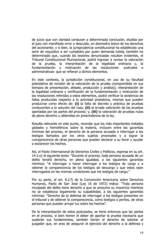 19
de juicio que con claridad conducen a determinada conclusión, eludida por
el juez con manifiesto error o descuido, en desmedro lesivo de los derechos
del accionante; y si bien, la jurisprudencia constitucional ha establecido una
serie de requisitos a ser cumplidos por quien demanda tutela, también ha
determinado que, cuando las lesiones denunciadas resultan evidentes, el
Tribunal Constitucional Plurinacional, podrá ingresar a revisar la valoración
de la prueba, la interpretación de la legalidad ordinaria y, la
fundamentación y motivación de las resoluciones -judiciales o
administrativas- que se refieran a dichos elementos.
En este contexto, la jurisdicción constitucional, en uso de su facultad
potestativa de revisión de la valoración de la prueba (comprendida en sus
tiempos de presentación, debate, producción y análisis); interpretación de
la legalidad ordinaria y verificación de la fundamentación y motivación de
las resoluciones referidas a estos elementos, podrá verificar la existencia de
fallas producidas respecto a la actividad probatoria, mismas que pueden
producirse como efecto de: (i) la falta de decreto y práctica de pruebas
conducentes a la solución del caso, (ii) la errada valoración de las pruebas
aportadas por las partes del proceso; y, (iii) la valoración de pruebas nulas
de pleno derecho u obtenidas en prescindencia de la ley.
Resulta relevante en este punto, recordar que los más importantes tratados
globales y hemisféricos sobre la materia, incluyen entre las garantías
mínimas del proceso, el derecho de la persona acusada a interrogar a los
testigos llamados por los otros sujetos procesales y a lograr la
comparecencia de otras personas que puedan declarar a su favor y ayudar
a esclarecer los hechos.
Así, el Pacto Internacional de Derechos Civiles y Políticos, expresa en su art.
14.3.e) el siguiente texto: “Durante el proceso, toda persona acusada de un
delito tendrá derecho, en plena igualdad, a las siguientes garantías
mínimas: “A interrogar o hacer interrogar a los testigos de cargo y a
obtener la comparecencia de los testigos de descargo y que estos sean
interrogados en las mismas condiciones que los testigos de cargo;"
Por su parte, el art. 8.2.f) de la Convención Americana sobre Derechos
Humanos, Pacto de San José (Ley 16 de 1972) indica: "Toda persona
inculpada del delito tiene derecho a que se presuma su inocencia mientras
no se establezca legalmente su culpabilidad, a las siguientes garantías
mínimas: “Derecho de la defensa de interrogar a los testigos presentes en
el tribunal y de obtener la comparecencia, como testigos o peritos, de otras
personas que puedan arrojar luz sobre los hechos".
De la interpretación de estos postulados, se tiene entonces que las partes
en el proceso, si bien tienen el deber de aportar la prueba necesaria que
sustente sus fundamentos, también tienen el derecho de solicitar al
juzgador que, en aras de asegurar el ejercicio del derecho a la defensa y
 