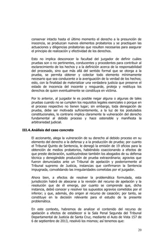 20
conservar intacto hasta el último momento el derecho a la presunción de
inocencia, se produzcan nuevos elementos probatorios y se practiquen las
actuaciones y diligencias probatorias que resulten necesarias para asegurar
el principio de realización y efectividad de los derechos.
Esto no implica desconocer la facultad del juzgador de definir cuáles
pruebas son o no pertinentes, conducentes y procedentes para contribuir al
esclarecimiento de los hechos y a la definición acerca de la responsabilidad
del procesado, sino que más allá del sentido formal que se otorga a la
prueba, se permita obtener y colectar todo elemento mínimamente
necesario que sea conducente a la averiguación de la verdad de los hechos;
esto, con la finalidad de materializar una verdadera justicia que preserve el
estado de inocencia del inocente y resguarde, proteja y restituya los
derechos de quien eventualmente se constituya en víctima.
Por lo anterior, al juzgador le es posible negar alguna o algunas de tales
pruebas cuando no se cumplen los requisitos legales esenciales o porque en
el proceso respectivo no tienen lugar; sin embargo, toda denegación de
prueba, debe ser motivada suficientemente, a la luz de los postulados
constitucionales, lo contrario implica claramente la vulneración del derecho
fundamental al debido proceso y hace ostensible y manifiesta la
arbitrariedad judicial.
III.4.Análisis del caso concreto
El accionante, alega la vulneración de su derecho al debido proceso en su
elemento del derecho a la defensa y a la producción de prueba; por cuanto
el Tribunal Quinto de Sentencia, le denegó la emisión de 19 oficios para la
obtención de medios probatorios, habiéndolo coaccionando a efectos de
que preste declaración, sustituyéndose también los abogados de su defensa
técnica y denegándole producción de prueba extraordinaria; agravios que
fueron denunciados ante un Tribunal de apelación y posteriormente al
Tribunal supremo de Justicia, instancias que confirmaron la Sentencia
impugnada, convalidando las irregularidades cometidas por el juzgador.
Ahora bien, a efectos de resolver la problemática formulada, esta
jurisdicción habrá de abocarse a la revisión del recurso de apelación y la
resolución que de él emerge, por cuanto se comprende que, dicha
instancia, debió conocer y resolver los supuestos agravios cometidos por el
inferior; y que, además, dio origen al recurso de casación; por tanto, se
constituye en la decisión relevante para el estudio de la presente
problemática.
En este contexto, habremos de analizar el contenido del recurso de
apelación a efectos de establecer si la Sala Penal Segunda del Tribunal
Departamental de Justicia de Santa Cruz, mediante el Auto de Vista 157 de
6 de septiembre de 2013, resolvió los mismos; así tenemos que:
 