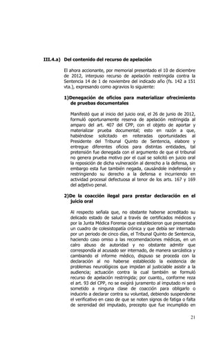 21
III.4.a) Del contenido del recurso de apelación
El ahora accionante, por memorial presentado el 10 de diciembre
de 2012, interpuso recurso de apelación restringida contra la
Sentencia 14 de 1 de noviembre del indicado año (fs. 142 a 151
vta.), expresando como agravios lo siguiente:
1)Denegación de oficios para materializar ofrecimiento
de pruebas documentales
Manifestó que al inicio del juicio oral, el 26 de junio de 2012,
formuló oportunamente reserva de apelación restringida al
amparo del art. 407 del CPP, con el objeto de aportar y
materializar prueba documental; esto en razón a que,
habiéndose solicitado en reiteradas oportunidades al
Presidente del Tribunal Quinto de Sentencia, elabore y
entregue diferentes oficios para distintas entidades, tal
pretensión fue denegada con el argumento de que el tribunal
no genera prueba motivo por el cual se solicitó en juicio oral
la reposición de dicha vulneración al derecho a la defensa, sin
embargo esta fue también negada, causándole indefensión y
restringiendo su derecho a la defensa e incurriendo en
actividad procesal defectuosa al tenor de los arts. 167 y 169
del adjetivo penal.
2)De la coacción ilegal para prestar declaración en el
juicio oral
Al respecto señala que, no obstante haberse acreditado su
delicado estado de salud a través de certificados médicos y
por la Junta Médica Forense que establecieron que presentaba
un cuadro de colesistopatía crónica y que debía ser internado
por un periodo de cinco días, el Tribunal Quinto de Sentencia,
haciendo caso omiso a las recomendaciones médicas, en un
calro abuso de autoridad y no obstante admitir que
correspondía al acusado ser internado, de manera sarcástica y
cambiando el informe médico, dispuso se proceda con la
declaración al no haberse establecido la existencia de
problemas neurológicos que impidan al justiciable asistir a la
audiencia; actuación contra la cual también se formuló
recurso de apelación restringida; por cuanto,, conforme reza
el art. 93 del CPP, no se exigirá juramento al imputado ni será
sometido a ninguna clase de coacción para obligarlo o
inducirlo a declarar contra su voluntad, debiendo suspenderse
el verificativo en caso de que se noten signos de fatiga o falta
de serenidad del imputado, precepto que fue incumplido en
 
