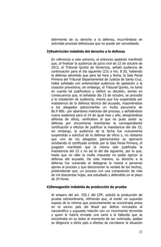 22
detrimento de su derecho a la defensa, incurriéndose en
actividad procesal defectuosa que no puede ser convalidado.
3)Restricción indebida del derecho a la defensa
En referencia a este extremo, el entonces apelante manifestó
que, al finalizar la audiencia de juicio oral de 22 de octubre de
2012, el Tribunal Quinto de Sentencia, señaló audiencia de
continuación para el día siguiente (23) a hrs. 8:30, habiendo
la defensa advertido que para tal hora y fecha, la Sala Penal
Primera del Tribunal Departamental de Justicia de Santa Cruz,
había señalado con anterioridad audiencia de apelación a la
cesación preventiva; sin embargo, el Tribunal Quinto, no tomó
en cuenta tal justificativo y ratificó su decisión, siendo en
consecuencia que, el señalado día 23 de octubre, se procedió
a la instalación de audiencia, misma que fue suspendida por
inasistencia de la defensa técnica del acusado, imponiéndose
a los abogados patrocinantes un multa pecuniaria de
Bs.9 900.- por abandono malicioso del proceso, y señalándose
nueva audiencia para el 24 de igual mes y año, designándose
defensa de oficio; verificativo al que no pudo asistir su
defensa por encontrarse tramitando la correspondiente
certificación a efectos de justificar la inasistencia del día 23;
sin embargo, la audiencia de la fecha fue nuevamente
suspendida a solicitud de la defensa de oficio y, no obstante
que uno de los abogados patrocinantes se apersonó
exhibiendo el certificado emitido por la Sala Penal Primera, el
juzgador manifestó que la misma solo justificaba la
inasistencia del 23 y no así la del día siguiente, por lo que,
hasta que no oble la multa impuesta no podía ejercer la
defensa del acusado. De esta manera, su derecho a la
defensa fue vulnerado al delegarse la misma a personas
ajenas al proceso y que desconocían la verdad de los hechos,
pretendiendo que, un proceso con una composición de más
de mil doscientas hojas, sea estudiado y defendido en el plazo
de 24 horas.
4)Denegación indebida de producción de prueba
Al amparo del art. 335.1 del CPP, solicitó la producción de
prueba extraordinaria, refiriendo que, al existir un supuesto
esposo de la víctima que presuntamente se encontraba preso
en el vecino país del Brasil por delitos vinculados al
narcotráfico y supuesta relación con un movimiento terrorista
y quien le habría enviado una carta a la fallecida que se
encontraba en su bolso al momento de ser victimada, pedían
se diligencie a dicho país a efectos de corroborar la situación
 