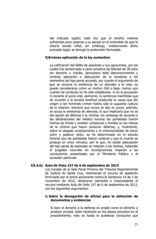 23
del indicado sujeto; toda vez que él tendría motivos
suficientes para asesinar a su pareja en el entendido de que le
estaría siendo infiel; sin embargo, inobservando dicho
precepto legal, se denegó la pretensión formulada.
5)Errónea aplicación de la ley sustantiva
La calificación del delito de asesinato y sus agravantes, por los
cuales fue sentenciado a pena privativa de libertad de 30 años
sin derecho a indulto, demuestra total desconocimiento y
errónea aplicación o adecuación de la conducta a los
elementos del tipo penal acusado, por cuanto el argumento de
que se enuncie la existencia de un desvalor a la vida, no
puede considerarse como un motivo fútil o bajo, menos aún
cuando tal conducta no ha sido establecida ni en la acusación
ni durante el juicio oral, asimismo, la sentencia manifiesta que
de acuerdo a la prueba testifical producida la causa que dio
origen a tan horrendo crimen habría sido la supuesta ruptura
de la relación, extremo que nunca se dijo en juicio; además,
se acusa la existencia de alevosía, lo que implicaría que no se
dio opción de defensa a la víctima; sin embargo de acuerdo a
las declaraciones del médico forense las puñaladas fueron
hechas de frente y existían cortaduras y heridas en las manos
de la víctima que hacen presumir defensa; y, finalmente,
sobre el alegado ensañamiento y el intencionalidad de hacer
sufrir y padecer dolor, se ha determinado en el estudio
forense que las puñaladas fueron certeras y que la muerte se
produjo en cinco minutos; por lo que, no existe adecuación
del tipo penal de asesinato en relación a los hechos, habiendo
el juzgador incurrido en incongruencias respecto a las
conclusiones presentadas por el Ministerio Público y el
acusador particular.
III.4.b) Auto de Vista 157 de 6 de septiembre de 2013
Los Vocales de la Sala Penal Primera del Tribunal Departamental
de Justicia de Santa Cruz, resolviendo el recurso de apelación
formulado por el ahora accionante contra la Sentencia 14 de 1 de
noviembre de 2012, declararon admisible e improcedente el
recurso mediante Auto de Vista 157 de 6 de septiembre de 2013,
con los siguientes argumentos:
i) Sobre la denegación de oficios para la obtención de
documentos y evidencias
Si bien el derecho a la defensa es amplio como el derecho a
producir prueba, debe hacérselo en los plazos previstos en el
procedimiento; esto es hasta la audiencia conclusiva que
 