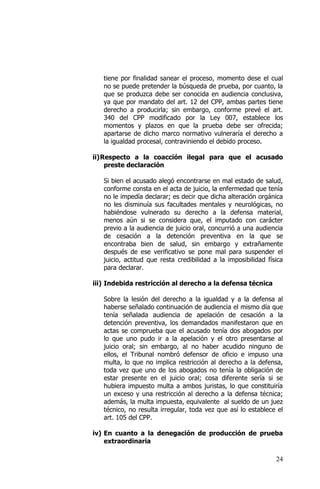 24
tiene por finalidad sanear el proceso, momento dese el cual
no se puede pretender la búsqueda de prueba, por cuanto, la
que se produzca debe ser conocida en audiencia conclusiva,
ya que por mandato del art. 12 del CPP, ambas partes tiene
derecho a producirla; sin embargo, conforme prevé el art.
340 del CPP modificado por la Ley 007, establece los
momentos y plazos en que la prueba debe ser ofrecida;
apartarse de dicho marco normativo vulneraría el derecho a
la igualdad procesal, contraviniendo el debido proceso.
ii)Respecto a la coacción ilegal para que el acusado
preste declaración
Si bien el acusado alegó encontrarse en mal estado de salud,
conforme consta en el acta de juicio, la enfermedad que tenía
no le impedía declarar; es decir que dicha alteración orgánica
no les disminuía sus facultades mentales y neurológicas, no
habiéndose vulnerado su derecho a la defensa material,
menos aún si se considera que, el imputado con carácter
previo a la audiencia de juicio oral, concurrió a una audiencia
de cesación a la detención preventiva en la que se
encontraba bien de salud, sin embargo y extrañamente
después de ese verificativo se pone mal para suspender el
juicio, actitud que resta credibilidad a la imposibilidad física
para declarar.
iii) Indebida restricción al derecho a la defensa técnica
Sobre la lesión del derecho a la igualdad y a la defensa al
haberse señalado continuación de audiencia el mismo día que
tenía señalada audiencia de apelación de cesación a la
detención preventiva, los demandados manifestaron que en
actas se comprueba que el acusado tenía dos abogados por
lo que uno pudo ir a la apelación y el otro presentarse al
juicio oral; sin embargo, al no haber acudido ninguno de
ellos, el Tribunal nombró defensor de oficio e impuso una
multa, lo que no implica restricción al derecho a la defensa,
toda vez que uno de los abogados no tenía la obligación de
estar presente en el juicio oral; cosa diferente sería si se
hubiera impuesto multa a ambos juristas, lo que constituiría
un exceso y una restricción al derecho a la defensa técnica;
además, la multa impuesta, equivalente al sueldo de un juez
técnico, no resulta irregular, toda vez que así lo establece el
art. 105 del CPP.
iv) En cuanto a la denegación de producción de prueba
extraordinaria
 