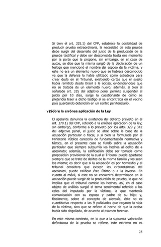 25
Si bien el art. 335.1) del CPP, establece la posibilidad de
producir prueba extraordinaria, la necesidad de esta prueba
debe surgir del desarrollo del juicio de la producción de la
prueba testifical y debe ser desconocida hasta ese momento
por la parte que la propone, sin embargo, en el caso de
autos, se dice que la misma surgió de la declaración de un
testigo que mencionó el nombre del esposo de la víctima, y
este no era un elemento nuevo que se hubiera desconocido
ya que la defensa la había utilizado como estrategia para
crear duda en el Tribunal, existiendo cartas que el sujeto
había remitido desde Brasil a la occisa, evidenciándose que
no se trataba de un elemento nuevo; además, si bien el
señalado art. 335 del adjetivo penal permite suspender el
juicio por 10 días, surge la cuestionante de cómo se
pretendía traer a dicho testigo si se encontraba en el vecino
país guardando detención en un centro penitenciario.
v)Sobre la errónea aplicación de la Ley
El apelante denuncia la existencia del defecto previsto en el
art. 370.1) del CPP, referido a la errónea aplicación de la ley;
sin embargo, conforme a lo previsto por los arts. 329 y 342
del adjetivo penal, el juicio se abre sobre la base de la
acusación particular o fiscal, y si bien la formulada por el
Ministerio Público carecería de fundamentación normativa y
fáctica, en el presente caso se fundó sobre la acusación
particular que siempre subsumió los hechos al delito de a
asesinato; además, la calificación debe ser tomada como
proposición provisional de la cual el Tribunal puede apartarse
siempre que se trate de delitos de la misma familia y los sean
los mismo; es decir que si la acusación es por homicidio y el
tribunal considera que existen las circunstancias del
asesinato, puede calificar éste último o a la inversa. En
cuanto al móvil, si este no se encuentra determinado en la
acusación puede surgir de la producción de pruebo, lo que no
implica que el tribunal cambie los hechos, así, en el caso
objeto de análisis surgió el tema sentimental referido a los
celes del imputado por la víctima, la que mantenía
comunicación con su esposo y padre de su hijo; y,
finalmente, sobre el concepto de alevosía, éste no es
cuantitativo respecto a las 9 puñaladas que cegaron la vida
de la víctima, sino que se refiere al hecho de que la occisa
había sido degollada, de acuerdo al examen forense.
En este mismo contexto, en lo que a la supuesta valoración
defectuosa de la prueba se refiere, este extremo no es
 