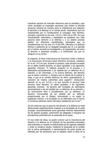 28
resuelvan asuntos de marcada relevancia para la sociedad y que
como resultado se impongan sanciones que limiten la libertad
personal, advierte de manera seria la importancia que adquiere
el derecho a la defensa en el campo penal; importancia que fue
comprendida por el Constituyente al consagrar este derecho,
principio y garantía en los arts. 115.II y 180.I de la CPE, de cuya
interpretación sistemática y teleológica se establece que toda
persona tiene derecho a la defensa y a un debido proceso
público sin dilaciones injustificadas; postulados que se
complementan con los arts. 8 y 9 del CPP, referidos a la defensa
técnica o asistencia de un abogado escogido por él o la ejercida
por sí mismo, durante la investigación y el juzgamiento; así como
el derecho a presentar pruebas y a controvertir las que se
alleguen en su contra.
Al respecto, el Pacto Internacional de Derechos Civiles y Políticos
y la Convención Americana sobre Derechos Humanos, establece
en el art. 14.3.d) que: durante el proceso, toda persona acusada
de un delito tendrá derecho, en plena igualdad, a las siguientes
garantías mínimas: “A hallarse presente en el proceso y a
defenderse personalmente o ser asistida por un defensor de su
elección; a ser informada, si no tuviera defensor, del derecho
que le asiste a tenerlo, y, siempre que el interés de la justicia lo
exija, a que se le nombre defensor de oficio, gratuitamente, si
careciere de medios suficientes para pagarlo”; instituyendo
además en su art. 8.2.d) y e) que durante el proceso toda
persona tiene derecho, en plena igualdad, a las siguientes
garantías mínimas: “d) derecho del inculpado de defenderse
personalmente o de ser asistido por un defensor de su elección y
de comunicarse libre y privadamente con su defensor; e)
derecho irrenunciable de ser asistido por un defensor
proporcionado por el Estado, remunerado o no según la
legislación interna, si el inculpado no se defendiere por sí mismo
ni nombrare defensor dentro del plazo establecido por la ley’”.
De ahí entonces que el ejercicio del derecho a la defensa se halla
determinado específicamente respecto a la facultades de la parte
acusada, reconociéndosele como garantías mínimas básicamente
las de aportar pruebas, controvertir las allegadas e impugnar las
providencias proferidas por la autoridad de la causa.
En ese orden de ideas, se puede concluir que la importancia del
derecho a la defensa en el contexto de las garantías procesales,
está enfocada en impedir la arbitrariedad de los agentes estatales
y evitar la condena injusta, mediante la búsqueda de la verdad,
con la activa participación o representación de quien puede ser
afectado por las decisiones que se adopten sobre la base de lo
 