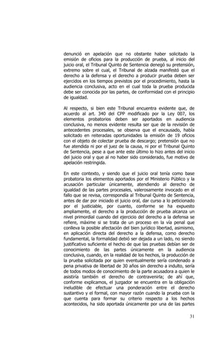 31
denunció en apelación que no obstante haber solicitado la
emisión de oficios para la producción de prueba, al inicio del
juicio oral, el Tribunal Quinto de Sentencia denegó su pretensión,
extremo sobre el cual, el Tribunal de alzada manifestó que el
derecho a la defensa y el derecho a producir prueba deben ser
ejercidos en los tiempos previstos por el procedimiento, hasta la
audiencia conclusiva, acto en el cual toda la prueba producida
debe ser conocida por las partes, de conformidad con el principio
de igualdad.
Al respecto, si bien este Tribunal encuentra evidente que, de
acuerdo al art. 340 del CPP modificado por la Ley 007, los
elementos probatorios deben ser aportados en audiencia
conclusiva, no menos evidente resulta ser que de la revisión de
antecedentes procesales, se observa que el encausado, había
solicitado en reiteradas oportunidades la emisión de 19 oficios
con el objeto de colectar prueba de descargo; pretensión que no
fue atendida ni por el juez de la causa, ni por el Tribunal Quinto
de Sentencia, pese a que ante este último lo hizo antes del inicio
del juicio oral y que al no haber sido considerado, fue motivo de
apelación restringida.
En este contexto, y siendo que el juicio oral tenía como base
probatoria los elementos aportados por el Ministerio Público y la
acusación particular únicamente, atendiendo al derecho de
igualdad de las partes procesales, valerosamente invocado en el
fallo que se revisa, correspondía al Tribunal Quinto de Sentencia,
antes de dar por iniciado el juicio oral, dar curso a lo peticionado
por el justiciable, por cuanto, conforme se ha expuesto
ampliamente, el derecho a la producción de prueba alcanza un
nivel primordial cuando del ejercicio del derecho a la defensa se
refiere, máxime si se trata de un proceso en la vía penal que
conlleva la posible afectación del bien jurídico libertad, asimismo,
en aplicación directa del derecho a la defensa, como derecho
fundamental, la formalidad debió ser dejada a un lado, no siendo
justificativo suficiente el hecho de que las pruebas debían ser de
conocimiento de las partes únicamente en la audiencia
conclusiva, cuando, en la realidad de los hechos, la producción de
la prueba solicitada por quien eventualmente sería condenado a
pena privativa de libertad de 30 años sin derecho a indulto, sería
de todos modos de conocimiento de la parte acusadora a quien le
asistiría también el derecho de contravenirla; de ahí que,
conforme explicamos, el juzgador se encuentra en la obligación
ineludible de efectuar una ponderación entre el derecho
sustantivo y el formal, con mayor razón cuando la prueba con la
que cuenta para formar su criterio respecto a los hechos
acontecidos, ha sido aportada únicamente por una de las partes
 
