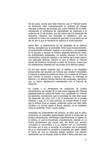 35
Así las cosas, resulta para esta instancia, que el Tribunal Quinto
de Sentencia, obró incorrectamente so pretexto de otorgar
celeridad al decurso del proceso, por cuanto además de no haber
considerado el justificativo de imposibilidad de asistencia a la
audiencia de 23 de octubre, que dio motivo para la imposición de
sanciones, tampoco fue razonable al establecer, una vez
certificado el motivo de inasistencia, que éste no era válido por el
día 24, por lo que se mantenía en vigencia la multa impuesta.
Ahora bien, el apartamiento de los abogados de la defensa
técnica, escogidos por el justiciable, tenían pues necesariamente,
el conocimiento suficiente respecto a los hechos a ser debatidos
en el proceso y, aunque se hubiera asignado defensa de oficio,
los profesionales designados, no podrían alcanzar el nivel de
conocimiento suficiente respecto a los hechos para poder ejercer
una adecuada defensa; máxime si para el efecto, el Tribunal
Quinto de Sentencia les otorgó un plazo de 24 horas, mismo que
fue debidamente objetado por las juristas de la defensa pública.
De ahí que resulta evidente que, al apartar a los abogados
patrocinantes del acusado por motivos que resultan irrazonables
e imponer la asistencia jurídica de oficio con un plazo de 24 horas
para conocer el proceso y ejercer la defensa, se restringió el
derecho a la defensa técnica efectiva del encausado; elementos
que no fueron debidamente considerados por el Tribunal de
apelación.
En cuanto a la denegatoria de producción de prueba
extraordinaria, los Vocales de la Sala Penal Segunda del Tribunal
Departamental de Justicia de Santa Cruz, constituida en Tribunal
de apelación, consideraron que la necesidad de esta debe surgir
del desarrollo del juicio oral y de la producción de la prueba
testifical, y que, en el caso concreto, se conocía desde el inicio
que la víctima tenía un esposo, existiendo cartas que éste había
remitido a la víctima desde el Brasil; además, no se establecía
cómo se pretendía “traer” a dicho testigo.
Analizados los antecedentes del proceso, se tiene que el ahora
accionante, en reiteradas oportunidades solicitó la producción de
prueba extraordinaria, refiriéndose específicamente al esposo de
la víctima, el cual se encontraba presuntamente recluido en un
centro penitenciario del vecino país del Brasil por asuntos
vinculados al narcotráfico y a su relación con un movimiento
terrorista; por lo que, el acusado, al considerar que el asesinato
de su ex enamorada fue causado o propiciado por aquel, debido
al hecho de que su entonces esposa sostenía una relación
sentimental con el acusado, pidió se oficie a dicho país para que
 