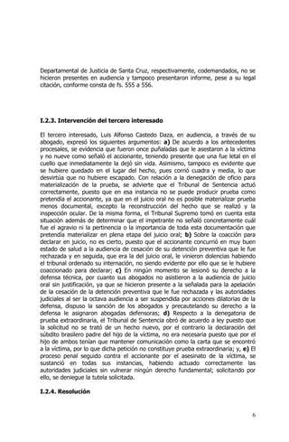 6
Departamental de Justicia de Santa Cruz, respectivamente, codemandados, no se
hicieron presentes en audiencia y tampoco presentaron informe, pese a su legal
citación, conforme consta de fs. 555 a 556.
I.2.3. Intervención del tercero interesado
El tercero interesado, Luis Alfonso Castedo Daza, en audiencia, a través de su
abogado, expresó los siguientes argumentos: a) De acuerdo a los antecedentes
procesales, se evidencia que fueron once puñaladas que le asestaron a la víctima
y no nueve como señaló el accionante, teniendo presente que una fue letal en el
cuello que inmediatamente la dejó sin vida. Asimismo, tampoco es evidente que
se hubiere quedado en el lugar del hecho, pues corrió cuadra y media, lo que
desvirtúa que no hubiere escapado. Con relación a la denegación de oficio para
materialización de la prueba, se advierte que el Tribunal de Sentencia actuó
correctamente, puesto que en esa instancia no se puede producir prueba como
pretendía el accionante, ya que en el juicio oral no es posible materializar prueba
menos documental, excepto la reconstrucción del hecho que se realizó y la
inspección ocular. De la misma forma, el Tribunal Supremo tomó en cuenta esta
situación además de determinar que el impetrante no señaló concretamente cuál
fue el agravio ni la pertinencia o la importancia de toda esta documentación que
pretendía materializar en plena etapa del juicio oral; b) Sobre la coacción para
declarar en juicio, no es cierto, puesto que el accionante concurrió en muy buen
estado de salud a la audiencia de cesación de su detención preventiva que le fue
rechazada y en seguida, que era la del juicio oral, le vinieron dolencias habiendo
el tribunal ordenado su internación, no siendo evidente por ello que se le hubiere
coaccionado para declarar; c) En ningún momento se lesionó su derecho a la
defensa técnica, por cuanto sus abogados no asistieron a la audiencia de juicio
oral sin justificación, ya que se hicieron presente a la señalada para la apelación
de la cesación de la detención preventiva que le fue rechazada y las autoridades
judiciales al ser la octava audiencia a ser suspendida por acciones dilatorias de la
defensa, dispuso la sanción de los abogados y precautelando su derecho a la
defensa le asignaron abogadas defensoras; d) Respecto a la denegatoria de
prueba extraordinaria, el Tribunal de Sentencia obró de acuerdo a ley puesto que
la solicitud no se trató de un hecho nuevo, por el contrario la declaración del
súbdito brasilero padre del hijo de la víctima, no era necesaria puesto que por el
hijo de ambos tenían que mantener comunicación como la carta que se encontró
a la víctima, por lo que dicha petición no constituye prueba extraordinaria; y, e) El
proceso penal seguido contra el accionante por el asesinato de la víctima, se
sustanció en todas sus instancias, habiendo actuado correctamente las
autoridades judiciales sin vulnerar ningún derecho fundamental; solicitando por
ello, se deniegue la tutela solicitada.
I.2.4. Resolución
 