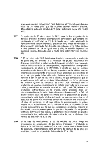 9
proceso de nuestro patrocinado” (sic), habiendo el Tribunal concedido un
plazo de 24 horas para que las aludidas asuman defensa efectiva,
difiriéndose la audiencia para hrs. 8:45 del 24 del mismo mes y año (fs. 80
a 82).
II.7. En audiencia de 25 de octubre de 2012, uno de los abogados de la
defensa presentó memorial acompañando certificación que acreditó su
inasistencia al verificativo de 23 del indicado mes y año, solicitando la
reposición de la sanción impuesta; pretensión que, luego de verificada la
documentación aparejada, fue deferida; sin embargo, al no haber asistido
al acto procesal de 24 de igual mes y año, la sanción impuesta se
mantenía vigente, debiendo oblar la multa para poder intervenir (fs. 83 a
85).
II.8. El 29 de octubre de 2012, habiéndose instalado nuevamente la audiencia
de juicio oral, se procedió a la recepción de prueba documental de
descargo, cediéndose la palabra a la defensa del imputado que, luego de
solicitar la incorporación de ciertas pruebas, requirió solicitar como prueba
extraordinaria, se oficie a la INTERPOL a objeto de que se remitan
antecedentes de Ricardo Flores Santos, concubino de la víctima que se
encontraría presuntamente prese en el Brasil; pretensión que obedecía al
hecho de que pudo haber sido quien hubiera enviado a una tercera
persona a dar fin con la vida de la víctima, lo que demostraría que el
acusado no era autor del hecho. Ante dicha solicitud, uno de los miembros
del Tribunal Quinto de Sentencia de Santa Cruz, manifestó que la
producción de prueba extraordinaria se hallaba reservada para procesos
civiles, y que si bien en materia penal el art. 335.1) del CPP, refiere a la
producción extraordinaria de la prueba, dicho precepto debe ser
interpretado al tenor del inciso 3 del mismo artículo con relación al 348 del
mismo cuerpo legal, de donde se infiere que la producción de prueba
extraordinaria está ligada el descubrimiento de nuevos elementos en el
trascurso del juicio oral, de donde emerge la suspensión del proceso por
10 días; sin embargo, en el caso objeto de procesamiento, no existe
ningún hecho sobreviniente, por lo que no se adecua la producción de
prueba extraordinaria por lo que no corresponde producirla, máxime si
dentro del presente proceso penal ha precluido la producción de prueba
testifical; motivos por los cuales, la pretensión de producción de prueba
extraordinaria fue rechazada, decisión contra la que la defensa hizo
reserva de apelación (fs. 92 a 94).
II.9. En la fase de conclusiones, el 29 de octubre de 2012, luego de
presentados los argumentos de las partes procesales y producida la
deliberación del Tribunal, se declaró al acusado, autor y culpable del delito
de asesinato, imponiéndosele pena privativa de libertad de 30 años de
presidio a cumplir en el penal de Palmasola (fs. 95 a 108).
 
