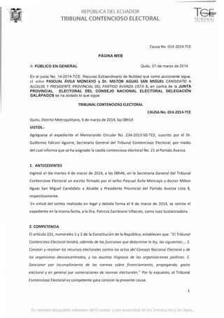 REPÚBLICA DEL ECUADOR
TRIBUNAL CONTENCIOSO ELECTORAL
Causa No. 014-2014-TCE
PÁGINA WEB
A: PÚBLICO EN GENERAL Quito, 07-de marzo de 2014
En el juicio No. 14-2014-TCE, Recurso Extraordinario de Nulidad que como accionante sigue,
el señor PASCUAL ÁVILA MONCAYO y Dr. MILTON AGUAS SAN MIGUEL CANDIDATO A
ALCALDE YPRESIDENTE PROVINCIAL DEL PARTIDO AVANZA LISTA 8, en contra de la JUNTA
PROVINCIAL ELEI,TORAL DEL CONSEJO NACIONAL ELECTORAL DELEGACIÓN
GALÁPAGOS se ha dictado lo que !>igue:
TRIBUNAL CONTENCIOSO ELECTORAL
CAUSA No. 014-2014-TCE
Quito, Distrito Metropolitano, 6 de marzo de 2014, las 08h10
VISTOS.-
Agréguese al expediente el Memorando Circular No. 234-2013-SG-TCE, suscrito por el Dr.
Guillermo Falconí Aguirre, Secretario General del Tribunal Contencioso Electoral, por medio
del cual informa que se ha asignado la casilla contencioso electoral No. 21 al Partido Avanza.
l. ANTECEDENTES
Ingresó el día martes 4 de marzo de 2014, a las 08h46, en la Secretaría General del Tribunal
Contencioso Electoral un escrito firmado por el señor Pascual Ávila Moncayo y doctor Milton
Aguas San Miguel Candidato a Alcalde y Presidente Provincial del Partido Avanza Lista 8,
respectivamente.
En virtud del sorteo realizado en legal y debida forma el 4 de marzo de 2014, se remite el
expediente en la misma fecha, a la Dra. Patricia Zambra no Villacrés, como Juez Sustanciadora.
2. COMPETENCIA
El artículo 221, numerales 1 y 2 de la Constitución de la República, establecen que: "El Tribunal
Contencioso Electoral tendrá, además de las funciones que determine la ley, las siguientes: ... 1.
Conocer y resolver los recursos electorales contra los actos del Consejo Nacional Electoral y de
los organismos desconcentrados, y los asuntos litigiosos de las organizaciones políticas. 2.
Sancionar por incumplimiento de las normas sobre financiamiento, propaganda, gasto
electoral y en general por vulneraciones de normas electorales." Por lo expuesto, el Tribunal
Contencioso Electoral es competente para conocer la presente causa.
1
En nombre del pueblo soberano del Ecuodor, y por auro1idod de !o Cor;<;titución y !oc; leyes...
TR I BUNAL;';0NHNC!CS 0 i;HC!OV. l
 