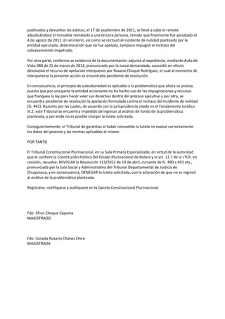 publicados y devueltos los edictos, el 17 de septiembre de 2011, se llevó a cabo el remate
adjudicándose el inmueble rematado a una tercera persona, remate que finalmente fue aprobado el
4 de agosto de 2011. En el ínterin, así como se rechazó el incidente de nulidad planteado por la
entidad ejecutada, determinación que no fue apelada, tampoco impugnó el rechazo del
sobreseimiento impetrado.
Por otra parte, conforme se evidencia de la documentación adjunta al expediente, mediante Auto de
Vista 380 de 21 de marzo de 2012, pronunciado por la Jueza demandada, concedió en efecto
devolutivo el recurso de apelación interpuesto por Roxana Choque Rodríguez, el cual al momento de
interponerse la presente acción se encontraba pendiente de resolución.
En consecuencia, el principio de subsidiariedad es aplicable a la problemática que ahora se analiza,
puesto que por una parte la entidad accionante no ha hecho uso de las impugnaciones y recursos
que franquea la ley para hacer valer sus derechos dentro del proceso ejecutivo y por otra, se
encuentra pendiente de resolución la apelación formulada contra el rechazo del incidente de nulidad
(fs. 442). Razones por las cuales, de acuerdo con la jurisprudencia citada en el Fundamento Jurídico
III.2, este Tribunal se encuentra impedido de ingresar al análisis de fondo de la problemática
planteada, y por ende no es posible otorgar la tutela solicitada.
Consiguientemente, el Tribunal de garantías al haber concedido la tutela no evaluó correctamente
los datos del proceso y las normas aplicables al mismo.
POR TANTO
El Tribunal Constitucional Plurinacional, en su Sala Primera Especializada; en virtud de la autoridad
que le confiere la Constitución Política del Estado Plurinacional de Bolivia y el art. 12.7 de la LTCP, en
revisión, resuelve: REVOCAR la Resolución 113/2012 de 19 de abril, cursante de fs. 490 a 493 vta.,
pronunciada por la Sala Social y Administrativa del Tribunal Departamental de Justicia de
Chuquisaca; y en consecuencia, DENEGAR la tutela solicitada, con la aclaración de que no se ingresó
al análisis de la problemática planteada.
Regístrese, notifíquese y publíquese en la Gaceta Constitucional Plurinacional.
Fdo. Efren Choque Capuma
MAGISTRADO
Fdo. Soraida Rosario Chánez Chire
MAGISTRADA
 