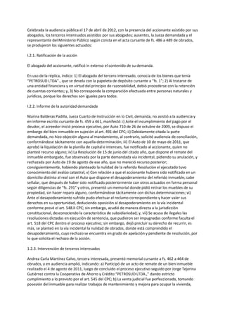 Celebrada la audiencia pública el 17 de abril de 2012, con la presencia del accionante asistido por sus
abogados, los terceros interesados asistidos por sus abogados; ausentes, la Jueza demandada y el
representante del Ministerio Público según consta en el acta cursante de fs. 486 a 489 de obrados,
se produjeron los siguientes actuados:
I.2.1. Ratificación de la acción
El abogado del accionante, ratificó in extenso el contenido de su demanda.
En uso de la réplica, indico: 1) El abogado del tercero interesado, conocía de los bienes que tenía
“PETROSUD LTDA”., que se devela con la papeleta de depósito cursante a “fs. 1”; 2) Al tratarse de
una entidad financiera y en virtud del principio de razonabilidad, debió procederse con la retención
de cuentas corrientes; y, 3) No corresponde la comparación efectuada entre personas naturales y
jurídicas, porque los derechos son iguales para todos.
I.2.2. Informe de la autoridad demandada
Marina Balderas Padilla, Jueza Cuarto de Instrucción en lo Civil, demanda, no asistió a la audiencia y
en informe escrito cursante de fs. 459 a 461, manifestó: i) Ante el incumplimiento del pago por el
deudor, el acreedor inició proceso ejecutivo, por Auto 710 de 26 de octubre de 2009, se dispuso el
embargo del bien inmueble en sujeción al art. 491 del CPC; ii) Debidamente citada la parte
demandada, no hizo objeción alguna al mandamiento, al contrario, solicitó audiencia de conciliación,
conformándose tácitamente con aquella determinación; iii) El Auto de 10 de mayo de 2011, que
aprobó la liquidación de la planilla de capital e intereses, fue notificado al accionante, quien no
planteó recurso alguno; iv) La Resolución de 15 de junio del citado año, que dispone el remate del
inmueble embargado, fue observada por la parte demandada vía incidental, pidiendo su anulación, y
rechazada por Auto de 19 de agosto de ese año, que no mereció recurso posterior;
consiguientemente, habiendo planteado la nulidad de la referida Resolución el ejecutado tuvo
conocimiento del avalúo catastral; v) Con relación a que el accionante hubiera sido notificado en un
domicilio distinto al real con el Auto que dispone el desapoderamiento del referido inmueble; cabe
señalar, que después de haber sido notificado posteriormente con otros actuados en forma personal
según diligencias de “fs. 291” y otros, presentó un memorial donde pidió retirar los muebles de su
propiedad, sin hacer reparo alguno, conformándose tácitamente con dichas determinaciones; vi)
Ante el desapoderamiento sufrido pudo efectuar el reclamo correspondiente y hacer valer sus
derechos en su oportunidad, deduciendo oposición al desapoderamiento en la vía incidental
conforme prevé el art. 548.II CPC; sin embargo, acudió de manera directa a la jurisdicción
constitucional, desconociendo la característica de subsidiariedad; y, vii) Se acusa de ilegales las
resoluciones dictadas en ejecución de sentencia, que pudieron ser impugnadas conforme faculta el
art. 518 del CPC dentro el proceso ejecutivo; sin embargo, dejó precluir su derecho de recurrir, es
más, se planteó en la vía incidental la nulidad de obrados, donde está comprendido el
desapoderamiento, cuyo rechazo se encuentra en grado de apelación y pendiente de resolución, por
lo que solicita el rechazo de la acción.
1.2.3. Intervención de terceros interesados
Andrea Carla Martínez Calvo, tercera interesada, presentó memorial cursante a fs. 462 a 464 de
obrados, y en audiencia amplió, indicando: a) Participó de un acto de remate de un bien inmueble
realizado el 4 de agosto de 2011, luego de concluido el proceso ejecutivo seguido por Jorge Tejerina
Gutiérrez contra la Cooperativa de Ahorro y Crédito “PETROSUD LTDA.,” dando estricto
cumplimiento a lo previsto por el art. 545 del CPC; b) La venta judicial fue perfeccionada, tomando
posesión del inmueble para realizar trabajos de mantenimiento y mejora para ocupar la vivienda,
 