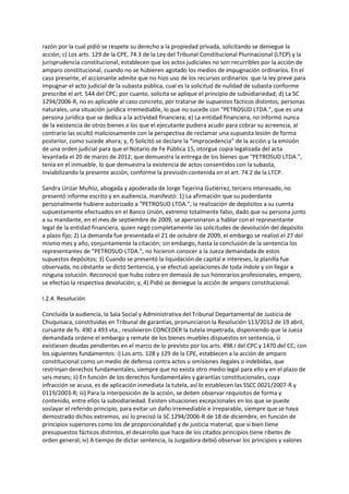 razón por la cual pidió se respete su derecho a la propiedad privada, solicitando se deniegue la
acción; c) Los arts. 129 de la CPE, 74.3 de la Ley del Tribunal Constitucional Plurinacional (LTCP) y la
jurisprudencia constitucional, establecen que los actos judiciales no son recurribles por la acción de
amparo constitucional, cuando no se hubieren agotado los medios de impugnación ordinarios. En el
caso presente, el accionante admite que no hizo uso de los recursos ordinarios que la ley prevé para
impugnar el acto judicial de la subasta pública, cual es la solicitud de nulidad de subasta conforme
prescribe el art. 544 del CPC; por cuanto, solicita se aplique el principio de subsidiariedad; d) La SC
1294/2006-R, no es aplicable al caso concreto, por tratarse de supuestos fácticos distintos, personas
naturales, una situación jurídica irremediable, lo que no sucede con “PETROSUD LTDA.”, que es una
persona jurídica que se dedica a la actividad financiera; e) La entidad financiera, no informó nunca
de la existencia de otros bienes a los que el ejecutante pudiera acudir para cobrar su acreencia, al
contrario las ocultó maliciosamente con la perspectiva de reclamar una supuesta lesión de forma
posterior, como sucede ahora; y, f) Solicitó se declare la “improcedencia” de la acción y la emisión
de una orden judicial para que el Notario de Fe Pública 15, otorgue copia legalizada del acta
levantada el 20 de marzo de 2012, que demuestra la entrega de los bienes que “PETROSUD LTDA.”,
tenía en el inmueble, lo que demuestra la existencia de actos consentidos con la subasta,
inviabilizando la presente acción, conforme la previsión contenida en el art. 74.2 de la LTCP.
Sandra Urizar Muñoz, abogada y apoderada de Jorge Tejerina Gutiérrez, tercero interesado, no
presentó informe escrito y en audiencia, manifestó: 1) La afirmación que su poderdante
personalmente hubiere autorizado a “PETROSUD LTDA.”, la realización de depósitos a su cuenta
supuestamente efectuados en el Banco Unión, extremo totalmente falso, dado que su persona junto
a su mandante, en el mes de septiembre de 2009, se apersonaron a hablar con el representante
legal de la entidad financiera, quien negó completamente las solicitudes de devolución del depósito
a plazo fijo; 2) La demanda fue presentada el 21 de octubre de 2009, el embargo se realizó el 27 del
mismo mes y año, conjuntamente la citación; sin embargo, hasta la conclusión de la sentencia los
representantes de “PETROSUD LTDA.”, no hicieron conocer a la Jueza demandada de estos
supuestos depósitos; 3) Cuando se presentó la liquidación de capital e intereses, la planilla fue
observada, no obstante se dictó Sentencia, y se efectuó apelaciones de toda índole y sin llegar a
ninguna solución. Reconoció que hubo cobro en demasía de sus honorarios profesionales, empero,
se efectúo la respectiva devolución; y, 4) Pidió se deniegue la acción de amparo constitucional.
I.2.4. Resolución
Concluida la audiencia, la Sala Social y Administrativa del Tribunal Departamental de Justicia de
Chuquisaca, constituidas en Tribunal de garantías, pronunciaron la Resolución 113/2012 de 19 abril,
cursante de fs. 490 a 493 vta., resolvieron CONCEDER la tutela impetrada, disponiendo que la Jueza
demandada ordene el embargo y remate de los bienes muebles dispuestos en sentencia, si
existiesen deudas pendientes en el marco de lo previsto por los arts. 498.I del CPC y 1470 del CC; con
los siguientes fundamentos: i) Los arts. 128 y 129 de la CPE, establecen a la acción de amparo
constitucional como un medio de defensa contra actos u omisiones ilegales o indebidas, que
restrinjan derechos fundamentales, siempre que no exista otro medio legal para ello y en el plazo de
seis meses; ii) En función de los derechos fundamentales y garantías constitucionales, cuya
infracción se acusa, es de aplicación inmediata la tutela, así lo establecen las SSCC 0021/2007-R y
0119/2003-R; iii) Para la interposición de la acción, se deben observar requisitos de forma y
contenido, entre ellos la subsidiariedad. Existen situaciones excepcionales en los que se puede
soslayar el referido principio, para evitar un daño irremediable e irreparable, siempre que se haya
demostrado dichos extremos, así lo precisó la SC 1294/2006-R de 18 de diciembre, en función de
principios superiores como los de proporcionalidad y de justicia material, que si bien tiene
presupuestos fácticos distintos, el desarrollo que hace de los citados principios tiene ribetes de
orden general; iv) A tiempo de dictar sentencia, la Juzgadora debió observar los principios y valores
 