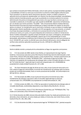 que contiene la Constitución Política del Estado, como el valor justicia, la proporcionalidad, igualdad
y razonabilidad; v) Si bien es cierto que el accionante no activó los medios legales ordinarios para
hacer prevalecer sus derechos dentro del proceso ejecutivo; empero, se deben compulsar la
aplicación de los principios de subsidiariedad, con relación a los de proporcionalidad, razonabilidad y
justicia material, teniendo presente, que lo que se pretende en un proceso judicial es la correcta
administración de justicia y la búsqueda de la paz social; vi) Lo que nos lleva a concluir que no es
razonable la subasta de un inmueble cuyo valor excede los Bs200 000.- (doscientos mil bolivianos),
por una deuda cuyo monto asciende a “$us2500.-” (dos mil quinientos dólares estadounidenses),
desconociendo el principio de proporcionalidad que se deduce del deber de respetar los derechos
ajenos y no abusar. En consideración que la restricción o limitación en que se traduce la medida legal
debe guardar relación equilibrada y razonable con el fin perseguido; en el caso presente, se vulneró
el principio de proporcionalidad; y, vii) Existió error procesal durante la fase de ejecución de la
sentencia en tanto y en cuanto, en la parte dispositiva de la Sentencia se ordeno el remate de los
bienes muebles embargados o aquellos propios del deudor que vayan a embargarse, excluyéndose
en consecuencia al bien inmueble embargado, aspecto que no fue contemplado por la Jueza
demandada, advirtiéndose en definitiva que la Sentencia fue ejecutada fuera del marco previsto en
el art. 514 del CPC; por cuanto, la referida Jueza como directora del proceso, tenía la obligación de
verificar estos extremos aplicando lo previsto por los arts. 1470 del CC y 498 del CPC.
II. CONCLUSIONES
Hecha la debida revisión y compulsa de los antecedentes se llega a las siguientes conclusiones:
II.1. El 21 de octubre de 2009, Sandra Urizar Muñoz, en representación de Jorge Tejerina
Gutiérrez, inició proceso ejecutivo contra Félix Antonio Chambi Daza Gerente Administrador y José
Limón Flores, Antonio Edmundo Ayllón Escobar y Carlos Audiverth Ruiz, miembros del Directorio de
la Cooperativa de Ahorro y Crédito “PETROSUD LTDA.”, solicitando el pago de $us1500.- más
intereses y la expedición de mandamiento de embargo sobre un bien inmueble ubicado en la zona
del “Ex Fundo Garcilazo”, registrado bajo la matrícula computarizada 1.01.1.99.0018904 de
propiedad de la citada entidad financiera (fs. 127 a 128).
II.2. Por Auto intimatorio de pago de 26 de ese mes y año, el Juez Cuarto de Instrucción en lo
Civil, ordenó el pago de lo demandado y la emisión de mandamiento de embargo sobre los bienes
propios de la entidad demandada, hasta un monto provisional de $us2500.- de conformidad al art.
497 del CPC (fs. 128 vta.).
II.3. El 27 de octubre de 2009, el Juez Cuarto de Instrucción en lo Civil de Sucre, libró
mandamiento de embargo a ejecutarse sobre el inmueble registrado bajo la matrícula
computarizada 1.01.1.99.0018904, de propiedad de la entidad demandada (fs. 130).
II.4. El 28 de octubre de 2009, a hrs. 17:00, fue ejecutado el mandamiento de embargo sobre el
inmueble identificado, nombrándose depositario a Juan Alberto Oliva Murillo (fs. 131 vta.).
II.5. En la misma fecha, a horas 17:10, Félix Antonio Chambi Daza, por “PETROSUD LTDA.,” fue
citado con la demanda y Auto intimatorio de pago (fs. 129).
II.6. El 18 de diciembre de 2009, Antonio Edmundo Ayllón Escobar fue citado personalmente con la
demanda y Auto intimatorio, así como citados por cédula, el mismo día, José Limón Flores y Carlos
Audiverth Ruiz (fs. 146, 148 y 149).
II.7. El 22 de diciembre de 2009, el representante legal de “PETROSUD LTDA.”, planteó excepción
 