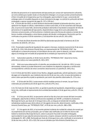 de falta de personería en la representante del ejecutante por carecer de representación suficiente,
así como señaló que el poder alude a la facultad de embargar y no así para anotar preventivamente
el bien inmueble de la Cooperativa que fue embargado; oportunidad en la que -conociendo del
embargo sobre el inmueble dispuesto en Auto Intimatorio de pago- no solicitó la sustitución del bien
embargado u oponer excepción de pago (fs. 157 a 159 vta.).
II.8. El 26 de abril de 2010, se dictó Sentencia declarando probada la demanda ejecutiva, que en
apelación fue dejada sin efecto, ordenándose se dicte nuevo fallo; el 22 de noviembre del indicado
año, se pronunció nuevo fallo, declarando probada la demanda e improbada la excepción de falta de
personería en la apoderada del ejecutante, disponiéndose el pago de la suma adeudada más
intereses convencionales, en forma directa o mediante ejecución forzosa de subasta y remate de los
bienes muebles embargados u otros bienes propios del deudor a embargarse; Resolución que fue
notificada a las partes el 30 de noviembre y 2 de diciembre de ese año (fs. 243 a 245).
II.9. Por Auto de 20 de diciembre de 2010 fue declarada ejecutoriada la Sentencia de 22 de
noviembre de 2010 (fs. 247 vta.).
II.10. Presentada la planilla de liquidación de capital e intereses, mediante memorial de 25 de enero
de 2011 (fs. 255); Félix Antonio Chambi Daza, en representación de “PETROSUD LTDA”, fue
notificado en su domicilio procesal, el 8 de febrero de ese año, quien la observó, sin hacer referencia
alguna al embargo del inmueble de propiedad de la entidad que representa (fs. 258).
II.11. Subsanada la planilla, el 18 de marzo de 2011, “PETROSUD LTDA.” observó la misma,
pidiendo se realice una nueva planilla (fs. 265 a 267).
II.12. Ante una nueva observación a la planilla, por providencia de 1 de abril de 2011, la Jueza
demandada, ordenó se pruebe fehaciente y sea mediante los depósitos originales o certificación
correspondiente a efectos de evitar constantes observaciones a la planilla (fs. 269 y vta.).
II.13. El 19 de abril de 2011, Sandra Urizar Muñoz, abogada apoderada, solicitó aprobación y orden
de pago con la liquidación, que mediante decreto de 26 de ese mes y año, la Jueza demandada se
aclare sobre qué planilla se pide la aprobación, por existir dos planillas observadas (fs. 273 y vta.).
II.14. El 20 de abril de 2011, la ejecutante solicitó medidas previas al remate, las que fueron
ordenadas por providencia de 26 de igual mes y año (fs.274 y vta.).
II.15. Por Auto de 10 de mayo de 2011, se aprobó la planilla de liquidación, disponiéndose su pago al
tercer día; notificado al representante de la entidad demandada el 16 de igual mes y año (fs. 276 vta.
a 277).
II.16. El 13 de junio de 2011, la ejecutante solicitó se fije día y hora de remate del bien inmueble
embargado, adjuntando al efecto certificaciones expedidas por DD.RR. y el Gobierno Autónomo
Municipal de Sucre, por Auto de 15 de igual mes y año, se dispuso el remate del inmueble,
señalándose audiencia para dicho efecto el 4 de agosto de ese año, determinación, notificada a Félix
Antonio Chambi Daza, por “PETROSUD LTDA”, el 24 de ese mes y año (fs. 288 a 290).
II.17. El 1 de agosto de 2011, el accionante planteó incidente de nulidad de subasta de remate por
incumplimiento de normas procesales, por no haber sido notificado con el informe técnico del
Gobierno Autónoma Municipal de Sucre, sobre la valuación fiscal del inmueble embargado;
oportunidad en la que adjuntó extractos bancarios, empero, tampoco solicitó la sustitución del bien
embargado (fs. 307 a 308). Rechazado por Auto de 19 de igual mes y año, notificado al accionante el
24 de ese mes y año (fs. 323 a 325). No cursa en obrados que Félix Antonio Chambi Daza, en
 
